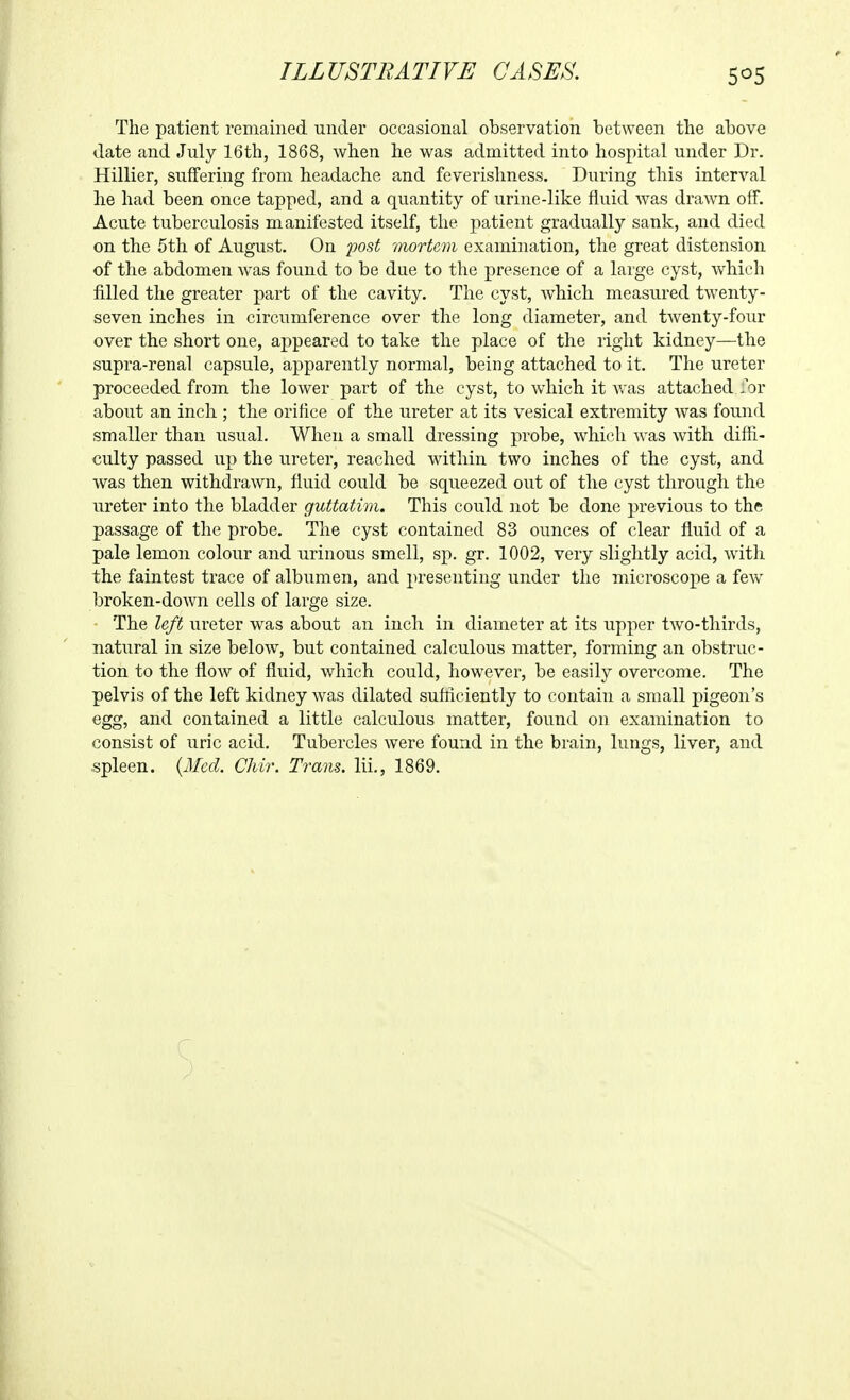 ILLUSTRATIVE CASES. SOS The patient remained under occasional observation between the above date and July 16th, 1868, when he was admitted into hospital under Dr. Hillier, suffering from headache and feverishness. During this interval he had been once tapped, and a quantity of urine-like fluid was drawn off. Acute tuberculosis manifested itself, the jiatient gradually sank, and died on the 5th of August. On 2'>ost mortem examination, the great distension of the abdomen was found to be due to the presence of a large cyst, which filled the greater part of the cavity. The cyst, which measured twenty- seven inches in circumference over the long diameter, and twenty-four over the short one, appeared to take the place of the right kidney—the supra-renal capsule, apparently normal, being attached to it. The ureter proceeded from the lower part of the cyst, to which it was attached .or about an inch ; the orifice of the ureter at its vesical extremity was found smaller than usual. When a small dressing probe, which Avas with diffi- culty passed up the ureter, reached wdthin two inches of the cyst, and was then withdrawn, fluid could be squeezed out of the cyst through the ureter into the bladder guttatim. This could not be done previous to the passage of the probe. The cyst contained 83 ounces of clear fluid of a pale lemon colour and urinous smell, sp, gr. 1002, very slightly acid, watli the faintest trace of albumen, and presenting under the microscope a few broken-down cells of large size. The left ureter was about an inch in diameter at its upper two-thirds, natural in size below^, but contained calculous matter, forming an obstruc- tion to the flow of fluid, which could, however, be easily overcome. The pelvis of the left kidney was dilated suMciently to contain a small pigeon's egg, and contained a little calculous matter, found on examination to consist of uric acid. Tubercles were found in the brain, lungs, liver, and ■spleen. {Med. Chir. Trans, lil, 1869,