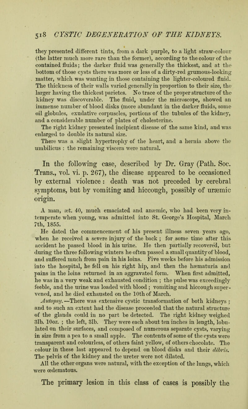 they presented different tints, from a dark purple, to a light straw-coloiir (the latter much more rare than the former), according to the colour of the contained fluids; the darker fluid was generally the thickest, and at the bottom of those cysts tliere was more or less of a dirty-red grumous-looking matter, which was wanting in those containing the lighter-coloured fluid. The thickness of their walls varied generally in proportion to their size, the larger having the thickest parietes. No trace of the proper structure of the kidney was discoverable. The fluid, under the microscope, shoAved an immense number of blood disks (more abundant in the darker fluids, some oil globules, exudative corpuscles, portions of the tubules of the kidney, and a considerable number of plates of cholesterine. The right kidney presented incipient disease of the same kind, and was enlarged to double its natural size. There was a slight hypertrophy of the heart, and a hernia above the umbilicus : the remaining viscera were natural. In the following case, described by Dr. Gray (Path. Soc. Trans., vol. vi. p. 267), the disease appeared to be occasioned by external violence : death was not preceded by cerebral symptoms, but by vomiting and hiccough, possibly of ursemic origin. A man, jet. 40, much emaciated and anemic, who had been very in- temperate when young, was admitted into St. George's Hospital, March 7th, 1855. He dated the commencement of his j)resent illness seven years ago, when he received a severe injury of the back ; for some time after this accident he passed blood in his urine. He then partially recovered, but during the three following Avinters he often passed a small quantity of blood, and suffered much from pain in his loins. Five weeks before his admission into the hospital, he fell on his right hip, and then the hfematuria and pains in the loins returned in an aggravated form. When first admitted, he was in a very weak and exhausted condition ; the pulse was exceedingly feeble, and the urine was loaded Avith blood ; vomiting and hiccough super- vened, and he died exhausted on the 10th of March. Autox>sy. —There A\'as extensive cystic transformation of both kidneys ; and to such an extent had the disease proceeded that the natural structure of the glands could in no part be detected. The right kidney Aveighed 3lb. lOoz. ; the left, 31b. They Avere each about ten inches in length, lobu- lated on their surfaces, and composed of numerous separate cysts, A^arying in size from a pea to a small apple. The contents of some of the cysts Avere transparent and colourless, of others faint yelloAV, of others chocolate. The colour in these last appeared to depend on blood disks and their cUhris. The pelvis of the kidney and the ureter Avere not dilated. All the other organs Avere natural, Avith the exception of the lungs, Avhich Avere oedematous. The primary lesion in this class of cases is possibly the