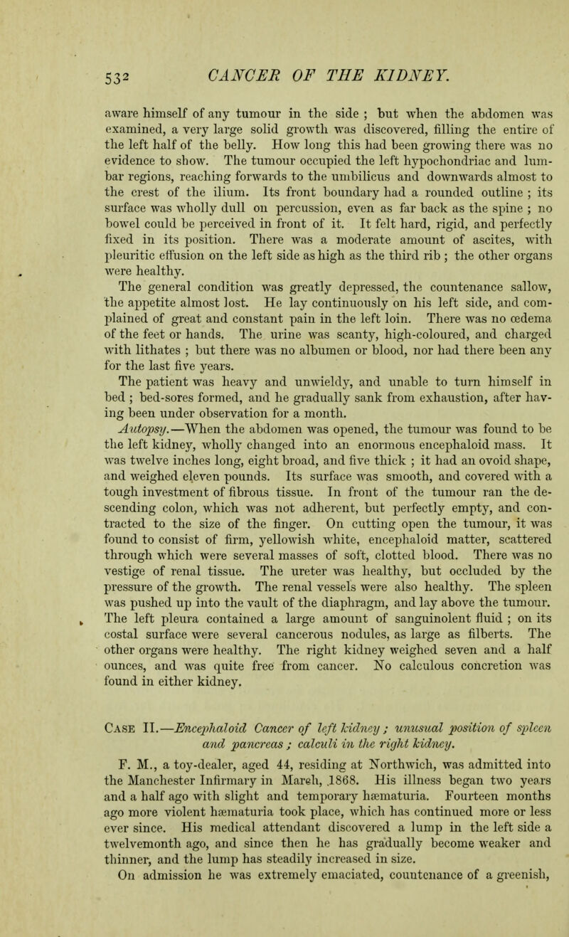 aware himself of any tumour in the side ; but when the abdomen was examined, a very large solid growth was discovered, filling the entire of the left half of the belly. How long this had been growing there was no evidence to show. The tumour occupied the left hypochondriac and lum- bar regions, reaching forwards to the umbilicus and downwards almost to the crest of the ilium. Its front boundary had a rounded outline ; its surface was wholly dull on percussion, even as far back as the spine ; no bowel could be perceived in front of it. It felt hard, rigid, and perfectly fixed in its position. There was a moderate amount of ascites, with pleuritic effusion on the left side as high as the third rib ; the other organs were healthy. The general condition was greatly depressed, the countenance sallow, the appetite almost lost. He lay continuously on his left side, and com- plained of great and constant pain in the left loin. There was no oedema of the feet or hands. The urine was scanty, high-coloured, and charged with lithates ; but there was no albumen or blood, nor had there been any for the last five years. The patient was heavy and unwieldy, and unable to turn himself in bed ; bed-sores formed, and he gradually sank from exhaustion, after hav- ing been under observation for a month. Autopsy.—When the abdomen was opened, the tumour was found to be the left kidne}^ wholly changed into an enormous encephaloid mass. It was twelve inches long, eight broad, and five thick ; it had an ovoid shape, and weighed eleven pounds. Its surface was smooth, and covered with a tough investment of fibrous tissue. In front of the tumour ran the de- scending colon, which was not adherent, but perfectly empty, and con- tracted to the size of the finger. On cutting open the tumour, it was found to consist of firm, yellowish white, encephaloid matter, scattered through which were several masses of soft, clotted blood. There was no vestige of renal tissue. The ureter was healthy, but occluded by the pressure of the growth. The renal vessels were also healthy. The spleen was pushed up into the vault of the diaphragm, and lay above the tumour. The left pleura contained a large amount of sanguinolent fluid ; on its costal surface were several cancerous nodules, as large as filberts. The other organs were healthy. The right kidney weighed seven and a half ounces, and was quite free from cancer. No calculous concretion was found in either kidney. Case II.—Uncej^haloid Cancer of left kidney ; unusual position of spleen and pancreas ; calculi in the right kidney. F. M., a toy-dealer, aged 44, residing at Northwich, was admitted into the Manchester Infirmary in Mareh, .1868. His illness began two years and a half ago with slight and temporary hsematuria. Fourteen months ago more violent hsematuria took place, which has continued more or less ever since. His medical attendant discovered a lump in the left side a twelvemonth ago, and since then he has gradually become weaker and thinner, and the lump has steadily increased in size. On admission he was extremely emaciated, countenance of a greenish,