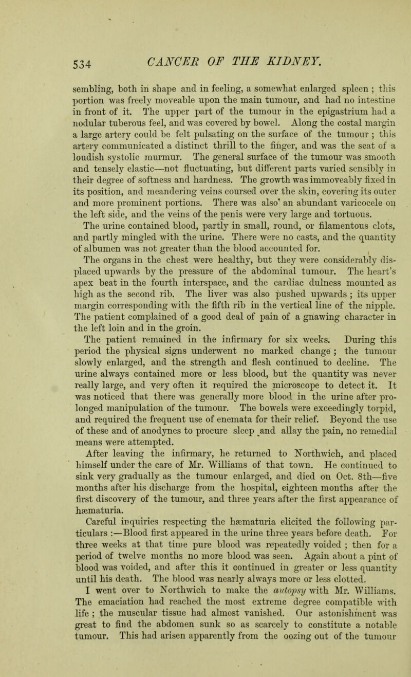 sembling, both in shape and in feeling, a somewhat enlarged spleen ; this portion was freely moveable upon the main tumour, and had no intestine in front of it. The upper part of the tumour in the epigastrium had a nodular tuberous feel, and was covered by bowel. Along the costal margin a large artery could be felt pulsating on the surface of the tumour ; this artery communicated a distinct thrill to the finger, and was the seat of a loudish systolic murmur. The general surface of the tumour was smooth and tensely elastic—not fluctuating, but diflerent parts varied sensibly in their degree of softness and hardness. The growth was immoveably fixed in its position, and meandering veins coursed over the skin, covering its outer and more prominent portions. There was also' an abundant varicocele oij the left side, and the veins of the penis were very large and tortuous. The urine contained blood, partly in small, round, or filamentous clots, and partly mingled with the urine. There were no casts, and the quantity of albumen was not greater than the blood accounted for. The organs in the chest were healthy, but they were considerably dis- placed upwards by the pressure of the abdominal tumour. The heart's apex beat in the fourth interspace, and the cardiac dulness mounted as high as the second rib. The liver was also pushed upwards ; its upper margin corresponding with the fifth rib in the vertical line of the nipple. The patient complained of a good deal of pain of a gnawing character in the left loin and in the groin. The patient remained in the infirmary for six weeks. During this period the physical signs underwent no marked change ; the tumour slowly enlarged, and the strength and flesh continued to decline. The urine always contained more or less blood, but the quantity was never really large, and very often it required the microscope to detect it. It was noticed that there was generally more blood in the urine after pro- longed manipulation of the tumour. The bowels were exceedingly torpid, and required the frequent use of enemata for their relief. Beyond the use of these and of anodynes to procure sleep and allay the pain, no remedial means were attempted. After leaving the infirmary, he returned to iN'orthwich, and placed himself under the care of Mr. Williams of that town. He continued to sink very gradually as the tumour enlarged, and died on Oct. 8th—five months after his discharge from the hospital, eighteen months after the first discovery of the tumour, and three years after the first appearance of hsematuria. Careful inquiries respecting the hfematuria elicited the following par- ticulars :—Blood first appeared in the urine three years before death. For three weeks at that time pure blood was repeatedly voided ; then for a period of twelve months no more blood was seen. Again about a pint of blood was voided, and after this it continued in greater or less quantity until his death. The blood was nearly always more or less clotted. I went over to Northwich to make the autopsy with Mr. Williams. The emaciation had reached the most extreme degree compatible with life ; the muscular tissue had almost vanished. Our astonishment was great to find the abdomen sunk so as scarcely to constitute a notable tumour. This had arisen apparently from the oozing out of the tumour