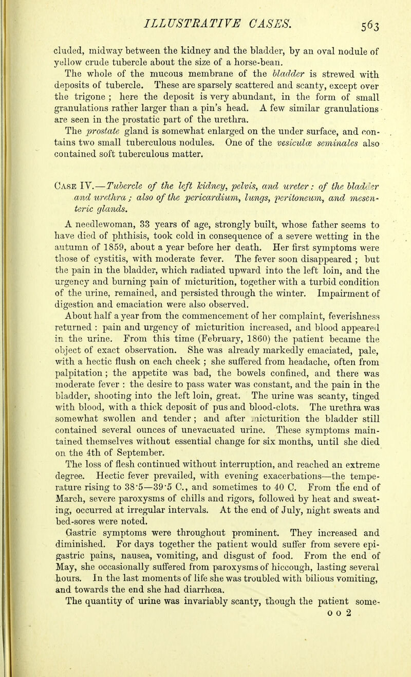 eluded, midway between the kidney and the bladder, by an oval nodule of yellow crude tubercle about the size of a horse-bean. The whole of the mucous membrane of the bladder is strewed with deposits of tubercle. These are sparsely scattered and scanty, except over the trigone ; here the deposit is very abundant, in the form of small granulations rather larger than a pin's head. A few similar granulations are seen in the prostatic part of the urethra. The prostate gland is somewhat enlarged on the under surface, and con- tains two small tuberculous nodules. One of the vesiculce se7ninales also contained soft tuberculous matter. Case IY.—Tubercle of the left kidney, pelvis, and ureter: of the bladCir and urethra; also of the pericardium, lungs, peritoneum, and mesen- teric glands. A needlewoman, 33 years of age, strongly built, whose father seems to have died of phthisis, took cold in consequence of a severe wetting in the autumn of 1859, about a year before her death. Her first symptoms were those of cystitis, with moderate fever. The fever soon disappeared ; but the pain in the bladder, which radiated upward into the left loin, and the urgency and burning pain of micturition, together with a turbid condition of the urine, remained, and persisted through the winter. Impairment of digestion and emaciation were also observed. About half a year from the commencement of her complaint, feverishness returned : pain and urgency of micturition increased, and blood appeared in the urine. From this time (February, 1860) the patient became the object of exact observation. She was already markedly emaciated, pale, with a hectic flush on each cheek ; she suffered from headache, often from palpitation; the appetite was bad, the bowels confined, and there was moderate fever : the desire to pass water was constant, and the pain in the bladder, shooting into the left loin, great. The urine was scanty, tinged with blood, with a thick deposit of pus and blood-clots. The urethra was somewhat swollen and tender ; and after , licturition the bladder still contained several ounces of unevacuated urine. These symptoms main- tained themselves without essential change for six months, until she died on the 4th of September. The loss of flesh continued without interruption, and reached an extreme degree. Hectic fever prevailed, with evening exacerbations—the tempe- rature rising to 385—39'5 C, and sometimes to 40 C, From the end of March, severe paroxysms of chills and rigors, followed by heat and sweat- ing, occurred at irregular intervals. At the end of July, night sweats and bed-sores were noted. Gastric symptoms were throughout prominent. They increased and diminished. For days together the patient would suffer from severe epi- gastric pains, nausea, vomiting, and disgust of food. From the end of May, she occasionally suffered from paroxysms of hiccough, lasting several |iours. In the last moments of life she was troubled with bilious vomiting, and towards the end she had diarrhoea. The quantity of urine was invariably scanty, though tlie patient some- 0 0 2