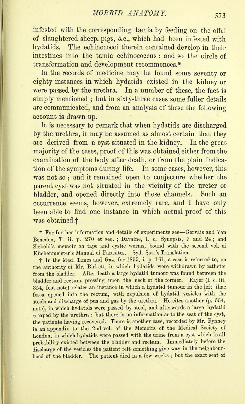 infested with the corresponding t^nia by feeding on the offal of slaughtered sheep, pigs, &c., which had been infested with hydatids. The echinococci therein contained develop in their intestines into the tasnia echinococcus: and so the circle of transformation and development recommences.* In the records of medicine may be found some seventy or eighty instances in which hydatids existed in the kidney or were passed by the urethra. In a number of these, the fact is simply mentioned ; but in sixty-three cases some fuller details are communicated, and from an analysis of these the following account is drawn up. It is necessary to remark that when hydatids are discharged by the urethra, it may be assumed as almost certain that they are derived from a cyst situated in the kidney. In the great majority of the cases, proof of this was obtained either from the examination of the body after death, or from the plain indica- tion of the symptoms during life. In some cases, however, this was not so ; and it remained open to conjecture whether the parent cyst was not situated in the vicinity of the ureter or bladder, and opened directly into those channels. Such an occurrence seems, however, extremely rare, and I have only been able to find one instance in which actual proof of this was obtained.! * For further information and details of experiments see—Gervais and Yan Beneden, T, ii. p. 270 et seq. ; Davaine, 1. c. Synopsis, 7 and 24 ; and Siebold's memoir on tape and cystic worms, bound with the second vol. of Kiichenmeister's Manual of Parasites. Syd. So '.'s Translation. t In the Med. Times and Gaz. for 1855, i. p. 161, a case is referred to, on the authority of Mr. Birkett, in which hydatids were withdrawn by catheter from the bladder. After death a large hydatid tumour was found between the bladder and rectum, pressing upon the neck of the former. Rayer (1. c. iii. 354, foot-note) relates an instance in which a hydatid tumour in the left iliac fossa opened into the rectum, with expulsion of hydatid vesicles with the stools and discharge of pus and gas by the urethra. He cites another (p. 554, note), in which hydatids were passed by stool, and afterwards a large hydatid escaped by the urethra : but there is no inf ormation as to the seat of the cyst, the patients having recovered. There is another case, recorded by Mr. Fynney in an appendix to the 2nd vol. of the Memoirs of the Medical Society of London, in which hydatids were passed with the urine from a cyst which in all probability existed between the bladder and rectum. Immediately before the discharge of the vesicles the patient felt something give way in the neighbour- hood of the bladder. The patient died in a few weeks ; but the exact seat of