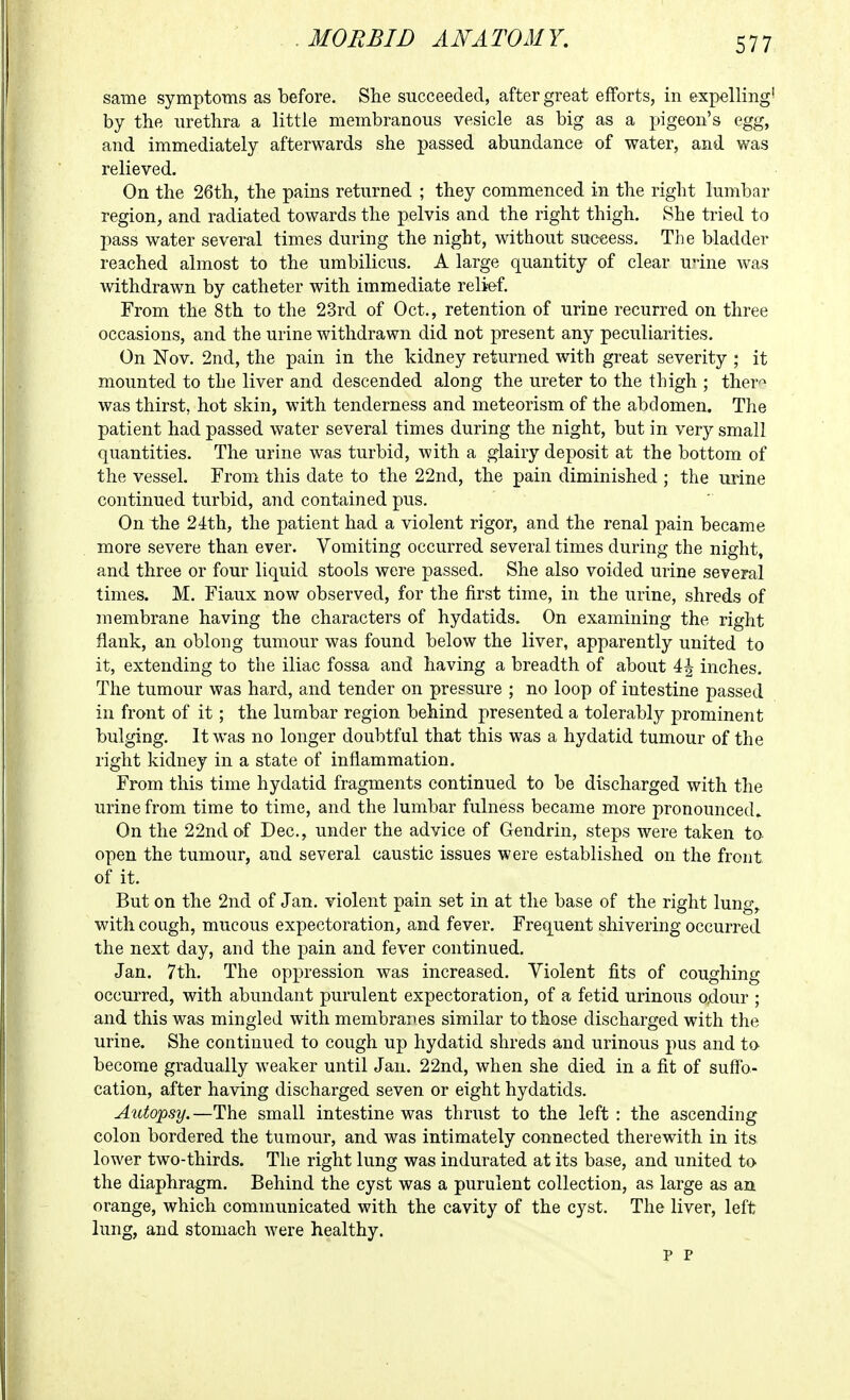 same symptoms as before. She succeeded, after great efforts, in expelling' by the urethra a little membranous vesicle as big as a pigeon's egg, and immediately afterwards she passed abundance of water, and was relieved. On the 26th, the pains returned ; they commenced in the right lumbar region, and radiated towards the pelvis and the right thigh. She tried to pass water several times during the night, without success. The bladder reached almost to the umbilicus. A large quantity of clear unne was withdrawn by catheter with immediate relief. From the 8th to the 23rd of Oct., retention of urine recurred on three occasions, and the urine withdrawn did not present any peculiarities. On Nov. 2nd, the pain in the kidney returned with great severity ; it mounted to the liver and descended along the ureter to the thigh ; ther'^ was thirst, hot skin, with tenderness and meteorism of the abdomen. The patient had passed water several times during the night, but in very small quantities. The urine was turbid, with a glairy deposit at the bottom of the vessel. From this date to the 22nd, the pain diminished ; the mine continued turbid, and contained pus. On the 24th, the patient had a violent rigor, and the renal pain became more severe than ever. Vomiting occurred several times during the night, and three or four liquid stools were passed. She also voided urine several times. M. Fiaux now observed, for the first time, in the urine, shreds of membrane having the characters of hydatids. On examining the right flank, an oblong tumour was found below the liver, apparently united to it, extending to the iliac fossa and having a breadth of about 4| inches. The tumour was hard, and tender on pressure ; no loop of intestine passed in front of it; the lumbar region behind presented a tolerably prominent bulging. It was no longer doubtful that this was a hydatid tumour of the right kidney in a state of inflammation. From this time hydatid fragments continued to be discharged with the urine from time to time, and the lumbar fulness became more pronounced. On the 22nd of Dec, under the advice of Gendrin, steps were taken to- open the tumour, and several caustic issues were established on the front of it. But on the 2nd of Jan. violent pain set in at the base of the right lung, with cough, mucous expectoration, and fever. Frequent shivering occurred the next day, and the pain and fever continued. Jan. 7th. The oppression was increased. Violent fits of coughing occurred, with abundant purulent expectoration, of a fetid urinous odour ; and this was mingled with membranes similar to those discharged with the urine. She continued to cough up hydatid shreds and urinous pus and to become gradually weaker until Jan. 22nd, when she died in a fit of suffo- cation, after having discharged seven or eight hydatids. Autopsy.—The small intestine was thrust to the left : the ascending colon bordered the tumour, and was intimately connected therewith in its lower two-thirds. The right lung was indurated at its base, and united to the diaphragm. Behind the cyst was a purulent collection, as large as an orange, which communicated with the cavity of the cyst. The liver, left lung, and stomach were healthy. p P