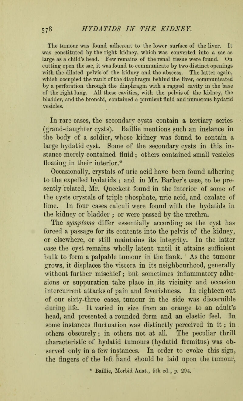 The tumour was found adherent to the lower surface of the liver. It was constituted by the right kidney, which was converted into a sac as large as a child's head. Few remains of the renal tissue were found. On cutting open the sac, it was found to communicate by two distinct openings with the dilated pelvis of the kidney and the abscess. The latter again, which occupied the vault of the diaphragm behind the liver, communicated by a perforation through the diaphragm with a ragged cavity in the base of the right lung. All these cavities, with the pelvis of the kidney, the bladder, and the bronchi, contained a purulent fluid and numerous hydatid vesicles. In rare cases, the secondary cysts contain a tertiary series (grand-daughter cysts). Baillie mentions such an instance in the body of a soldier, whose kidney was found to contain a large hydatid cyst. Some of the secondary cysts in this in- stance merely contained fluid; others contained small vesicles floating in their interior.''^ Occasionally, crystals of uric acid have been found adhering to the expelled hydatids ; and in Mr. Barker's case, to be pre- sently related, Mr. Queckett found in the interior of some of the cysts crystals of triple phosphate, uric acid, and oxalate of lime. In four cases calculi were found with the hydatids in the kidney or bladder ; or were passed by the urethra. The symjptoms differ essentially according as the cyst has forced a passage for its contents into the pelvis of the kidney, or elsewhere, or still maintains its integrity. In the latter case the cyst remains wholly latent until it attains sufficient bulk to form a palpable tumour in the flank. As the tumour grows, it displaces the viscera in its neighbourhood, generally without further mischief; but sometimes inflammatory adhe- sions or suppuration take place in its vicinity and occasion intercurrent attacks of pain and feverishness. In eighteen out of, our sixty-three cases, tumour in the side was discernible during life. It varied in size from an orange to an adult's head, and presented a rounded form and an elastic feel. In some instances fluctuation was distinctly perceived in it ; in others obscurely; in others not at all. The peculiar thrill characteristic of hydatid tumours (hydatid fremitus) was ob- served only in a few instances. In order to evoke this sign, the fingers of the left iiand should be laid upon the tumour, * Baillie, Morbid Anat., 5th ed., p. 294.