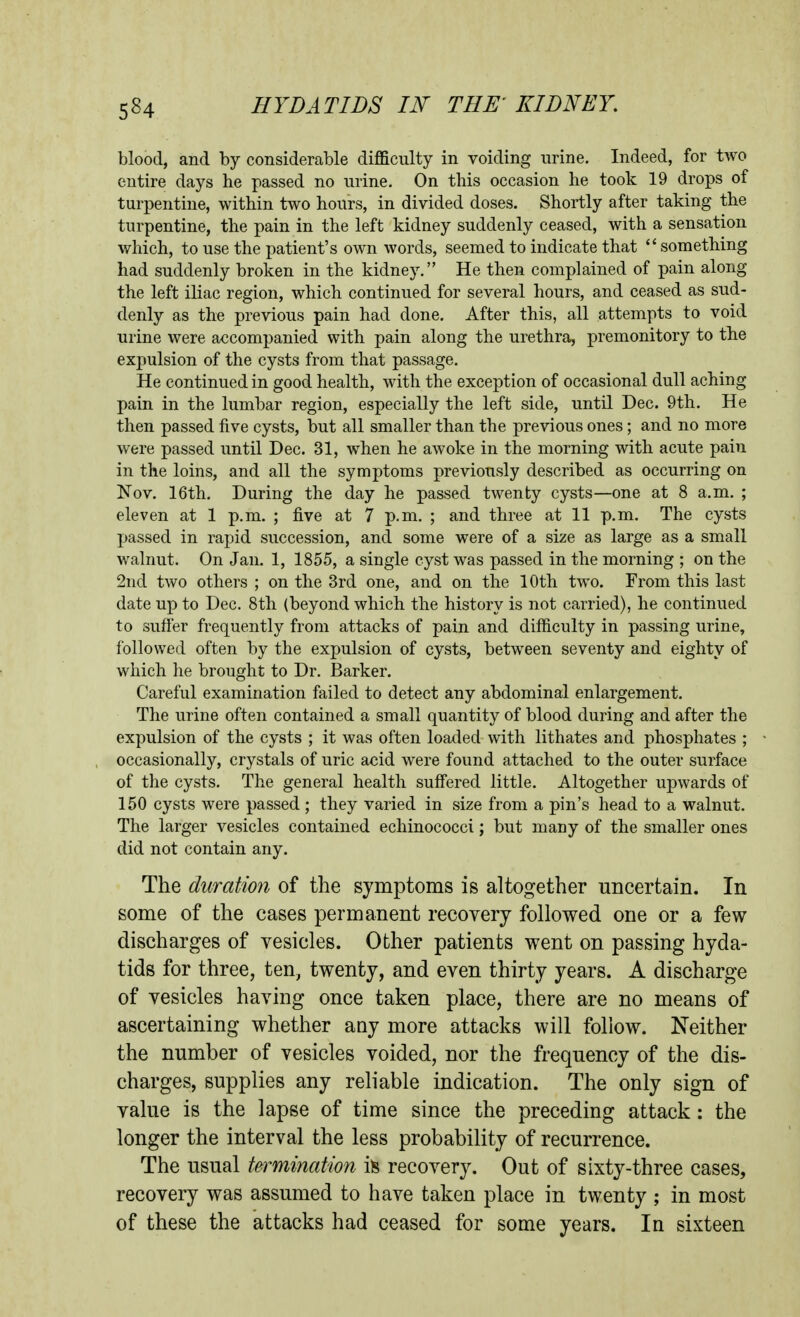 blood, and by considerable difficulty in voiding urine. Indeed, for two entire days he passed no urine. On this occasion he took 19 drops of turpentine, within two hours, in divided doses. Shortly after taking the turpentine, the pain in the left kidney suddenly ceased, with a sensation which, to use the patient's own words, seemed to indicate that  something had suddenly broken in the kidney. He then complained of pain along the left iliac region, which continued for several hours, and ceased as sud- denly as the previous pain had done. After this, all attempts to void urine were accompanied with pain along the urethra, premonitory to the expulsion of the cysts from that passage. He continued in good health, with the exception of occasional dull aching pain in the lumbar region, especially the left side, until Dec. 9th. He then passed five cysts, but all smaller than the previous ones; and no more were passed until Dec. 31, when he awoke in the morning with acute pain in the loins, and all the symptoms previously described as occurring on Nov. 16th. During the day he passed twenty cysts—one at 8 a.m. ; eleven at 1 p.m. ; five at 7 p.m. ; and three at 11 p.m. The cysts passed in rapid succession, and some were of a size as large as a small walnut. On Jan. 1, 1855, a single cyst was passed in the morning ; on the 2nd two others ; on the 3rd one, and on the 10th two. From this last date up to Dec. 8th (beyond which the history is not carried), he continued to suffer frequently from attacks of pain and difficulty in passing urine, followed often by the expulsion of cysts, between seventy and eighty of which he brought to Dr. Barker. Careful examination failed to detect any abdominal enlargement. The urine often contained a small quantity of blood during and after the expulsion of the cysts ; it was often loaded with lithates and phosphates ; occasionally, crystals of uric acid were found attached to the outer surface of the cysts. The general health suff'ered little. Altogether upwards of 150 cysts were passed ; they varied in size from a pin's head to a walnut. The larger vesicles contained echinococci; but many of the smaller ones did not contain any. The duration of the symptoms is altogether uncertain. In some of the cases permanent recovery followed one or a few- discharges of vesicles. Other patients went on passing hyda- tids for three, ten, twenty, and even thirty years. A discharge of vesicles having once taken place, there are no means of ascertaining whether any more attacks will follow. Neither the number of vesicles voided, nor the frequency of the dis- charges, supplies any reliable indication. The only sign of value is the lapse of time since the preceding attack : the longer the interval the less probability of recurrence. The usual termination it recovery. Out of sixty-three cases, recovery was assumed to have taken place in twenty ; in most of these the attacks had ceased for some years. In sixteen