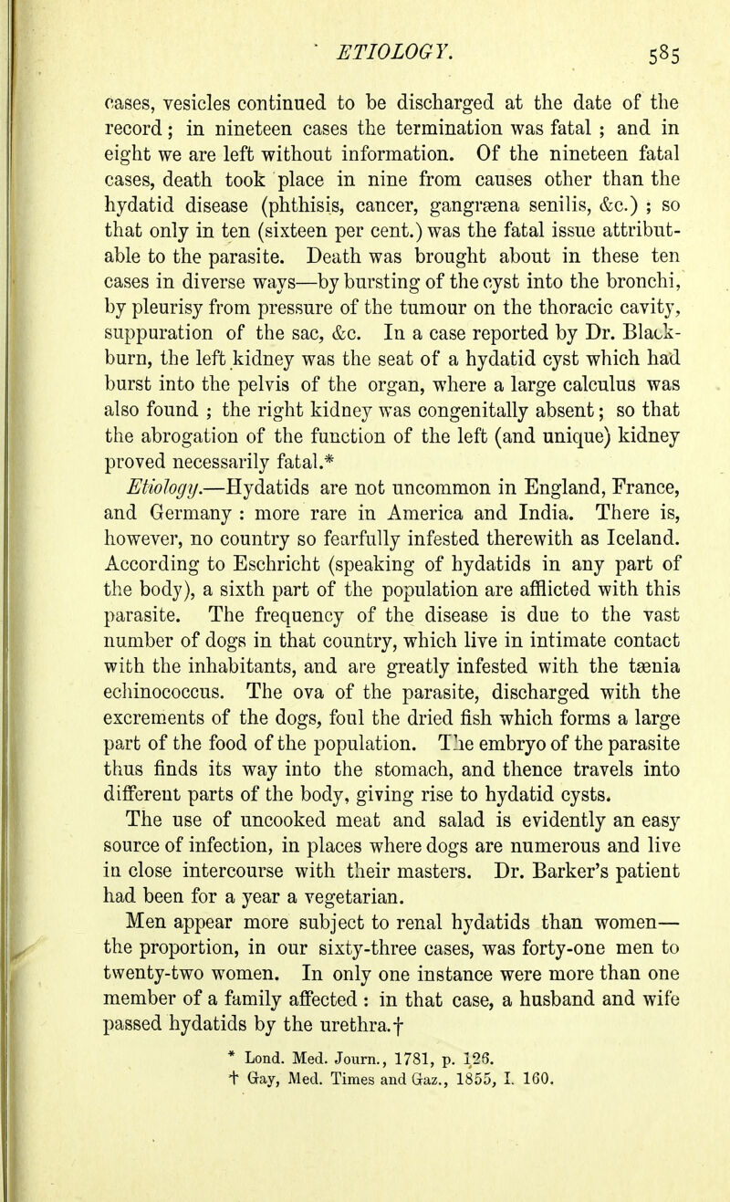 cases, vesicles continued to be discharged at the date of the record; in nineteen cases the termination was fatal ; and in eight we are left without information. Of the nineteen fatal cases, death took place in nine from causes other than the hydatid disease (phthisis, cancer, gangrgena senilis, &c.) ; so that only in ten (sixteen per cent.) was the fatal issue attribut- able to the parasite. Death was brought about in these ten cases in diverse ways—by bursting of the cyst into the bronchi, by pleurisy from pressure of the tumour on the thoracic cavity, suppuration of the sac, &c. In a case reported by Dr. Black- burn, the left kidney was the seat of a hydatid cyst which had burst into the pelvis of the organ, where a large calculus was also found ; the right kidney was congenitally absent; so that the abrogation of the function of the left (and unique) kidney proved necessarily fatal.* Etiology.—Hydatids are not uncommon in England, France, and Germany : more rare in America and India. There is, however, no country so fearfully infested therewith as Iceland. According to Eschricht (speaking of hydatids in any part of the body), a sixth part of the population are afflicted with this parasite. The frequency of the disease is due to the vast number of dogs in that country, which live in intimate contact with the inhabitants, and are greatly infested with the taenia echinococcus. The ova of the parasite, discharged with the excrem^ents of the dogs, foul the dried fish which forms a large part of the food of the population. The embryo of the parasite thus finds its way into the stomach, and thence travels into diff'ereut parts of the body, giving rise to hydatid cysts. The use of uncooked meat and salad is evidently an easy source of infection, in places where dogs are numerous and live in close intercourse with their masters. Dr. Barker's patient had been for a year a vegetarian. Men appear more subject to renal hydatids than women— the proportion, in our sixty-three cases, was forty-one men to twenty-two women. In only one instance were more than one member of a family affected : in that case, a husband and wife passed hydatids by the urethra, f * Lond. Med. Journ., 1781, p. 125. + Gay, Med. Times and Gaz., 1855, I. 160.