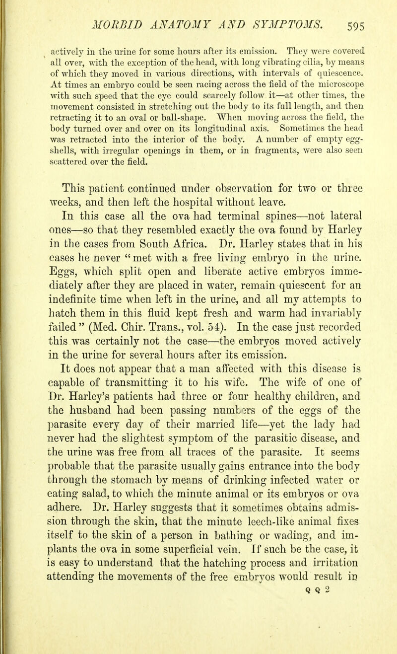 actively in the urine for some hours after its emission. They were covered all over, with the exception of the head, with long vibrating cilia, by means of which they moved in various directions, with intervals of quiescence. At times an embryo could be seen racing across the field of the microscope with such speed that the eye could scarcely follow it—at other times, the movement consisted in stretching out the body to its full length, and then retracting it to an oval or ball-shape. When moving across the field, the body turned over and over on its longitudinal axis. Sometimes the head was retracted into the interior of the body. A number of empty egg- shells, with irregular openings in them, or in fragments, were also seen scattered over the field. This patient continued under observation for two or thiee weeks, and then left the hospital without leave. In this case all the ova had terminal spines—not lateral ones—so that they resembled exactly the ova found by Harley in the cases from South Africa. Dr. Harley states that in his cases he never  met with a fi*ee living embryo in the urine. Eggs, which split open and liberate active embryos imme- diately after they are placed in water, remain quiescent for an indefinite time when left in the urine, and all my attempts to hatch them in this fluid kept fresh and warm had invariably failed  (Med. Chir. Trans., vol. 54). In the case just recorded this was certainly not the case—the embryos moved actively in the urine for several hours after its emission. It does not appear that a man affected with this disease is capable of transmitting it to his wife. The wife of one of Dr. Harley's patients had three or four healthy children, and the husband, had been passing numb3rs of the eggs of the parasite every day of their married life—yet the lady had never had the slightest symptom of the parasitic disease, and the urine was free from all traces of the parasite. It seems probable that the parasite usually gains entrance into the body through the stomach by means of drinking infected water or eating salad, to which the minute animal or its embryos or ova adhere. Dr. Harley suggests that it sometimes obtains admis- sion through the skin, that the minute leech-like animal fixes itself to the skin of a person in bathing or wading, and im- plants the ova in some superficial vein. If such be the case, it is easy to understand that the hatching process and irritation attending the movements of the free em.bryos would result in Q Q 2