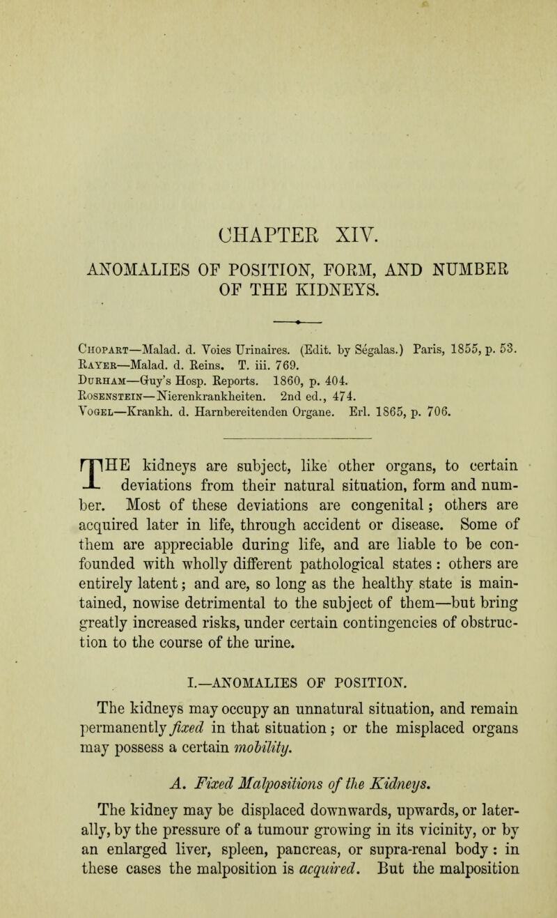 CHAPTER XIV. ANOMALIES OF POSITION, FORM, AND NUMBER OF THE KIDNEYS. Chopart—Malad. d. Voies Urinaires. (Edit, by Segalas.) Paris, 1855, p. 53. Rayer—Malad. d. Reins. T. iii. 769. Durham—Guy's Hosp. Reports. 1860, p. 404. RosensTEiN—Nierenkrankheiten. 2nd ed., 474. YoGEL—Krankh. d. Harnbereitenden Organe. Erl. 1865, p. 706. THE kidneys are subject, like other organs, to certain deviations from their natural situation, form and num- ber. Most of these deviations are congenital; others are acquired later in life, through accident or disease. Some of them are appreciable during life, and are liable to be con- founded with wholly different pathological states : others are entirely latent; and are, so long as the healthy state is main- tained, nowise detrimental to the subject of them—but bring greatly increased risks, under certain contingencies of obstruc- tion to the course of the urine. I.—ANOMALIES OF POSITION. The kidneys may occupy an unnatural situation, and remain permanently fixed in that situation; or the misplaced organs may possess a certain moUlity, A, Fixed Malpositions of the Kidneys, The kidney may be displaced downwards, upwards, or later- ally, by the pressure of a tumour growing in its vicinity, or by an enlarged liver, spleen, pancreas, or supra-renal body: in these cases the malposition is acquired. But the malposition