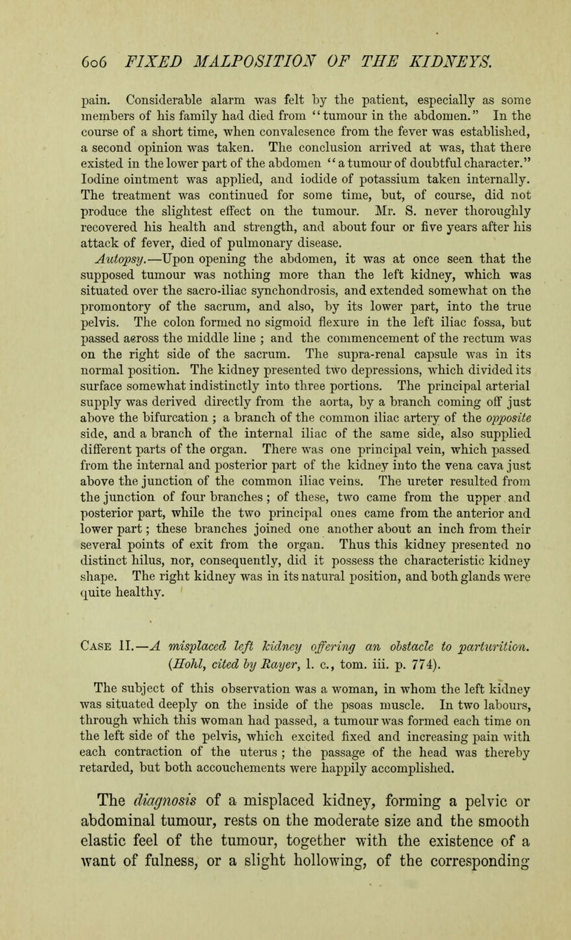 pain. Considerable alarm was felt by the patient, especially as some members of his family had died from tumour in the abdomen. In the course of a short time, when convalesence from the fever was established, a second opinion was taken. The conclusion arrived at was, that there existed in the lower part of the abdomen  a tumour of doubtful character. Iodine ointment was applied, and iodide of potassium taken internally. The treatment was continued for some time, but, of course, did not produce the slightest effect on the tumour. Mr. S. never thoroughly recovered his health and strength, and about four or five years after his attack of fever, died of pulmonary disease. Autopsy.—Upon opening the abdomen, it was at once seen that the supposed tumour was nothing more than the left kidney, which was situated over the sacro-iliac synchondrosis, and extended somewhat on the promontory of the sacrum, and also, by its lower part, into the true pelvis. The colon formed no sigmoid flexure in the left iliac fossa, but passed aeross the middle line ; and the commencement of the rectum was on the right side of the sacrum. The supra-renal capsule was in its normal position. The kidney presented two depressions, which divided its surface somewhat indistinctly into three portions. The principal arterial supply was derived directly from the aorta, by a branch coming off just above the bifurcation ; a branch of the common iliac artery of the opposite side, and a branch of the internal iliac of the same side, also supplied different parts of the organ. There was one principal vein, which passed from the internal and posterior part of the kidney into the vena cava just above the junction of the common iliac veins. The ureter resulted from the junction of four branches ; of these, two came from the upper and posterior part, while the two principal ones came from the anterior and lower part; these branches joined one another about an inch from their several points of exit from the organ. Thus this kidney presented no distinct hilus, nor, consequently, did it possess the characteristic kidney shape. The right kidney was in its natural position, and both glands were quite healthy. Case II.—A misplaced left kidney offering an obstacle to p)arturit'wn. {Hohl, cited by Rayer, 1. c, torn. iii. p. 774). The subject of this observation was a woman, in whom the left kidney Avas situated deeply on the inside of the psoas muscle. In two labours, through which this woman had passed, a tumour was formed each time on the left side of the pelvis, which excited fixed and increasing pain Avith each contraction of the uterus ; the passage of the head was thereby retarded, but both accouchements were happily accomplished. The diagnosis of a misplaced kidney, forming a pelvic or abdominal tumour, rests on the moderate size and the smooth elastic feel of the tumour, together with the existence of a want of fulness, or a slight hollowing, of the corresponding