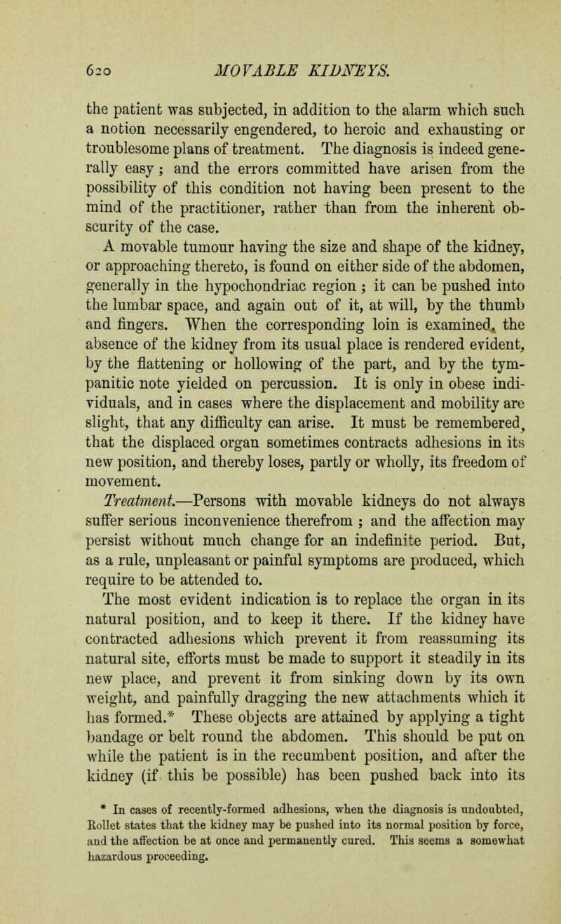 the patient was subjected, in addition to the alarm which such a notion necessarily engendered, to heroic and exhausting or troublesome plans of treatment. The diagnosis is indeed gene- rally easy; and the errors committed have arisen from the possibility of this condition not having been present to the mind of the practitioner, rather than from the inherent ob- scurity of the case. A movable tumour having the size and shape of the kidney, or approaching thereto, is found on either side of the abdomen, generally in the hypochondriac region ; it can be pushed into the lumbar space, and again out of it, at will, by the thumb and fingers. When the corresponding loin is examined^ the absence of the kidney from its usual place is rendered evident, by the flattening or hollowing of the part, and by the tym- panitic note yielded on percussion. It is only in obese indi- viduals, and in cases where the displacement and mobility are slight, that any difficulty can arise. It must be remembered^ that the displaced organ sometimes contracts adhesions in its new position, and thereby loses, partly or wholly, its freedom of movement. Treatment—Persons with movable kidneys do not always suffer serious inconvenience therefrom ; and the affection may persist without much change for an indefinite period. But, as a rule, unpleasant or painful symptoms are produced, which require to be attended to. The most evident indication is to replace the organ in its natural position, and to keep it there. If the kidney have contracted adhesions which prevent it from reassuming its natural site, efforts must be made to support it steadily in its new place, and prevent it from sinking down by its own weight, and painfully dragging the new attachments which it has formed.* These objects are attained by applying a tight bandage or belt round the abdomen. This should be put on while the patient is in the recumbent position, and after the kidney (if this be possible) has been pushed back into its * In cases of recently-formed adhesions, when the diagnosis is undoubted, Rollet states that the kidney may be pushed into its normal position by force, and the affection be at once and permanently cured. This seems a somewhat liazardous proceeding.