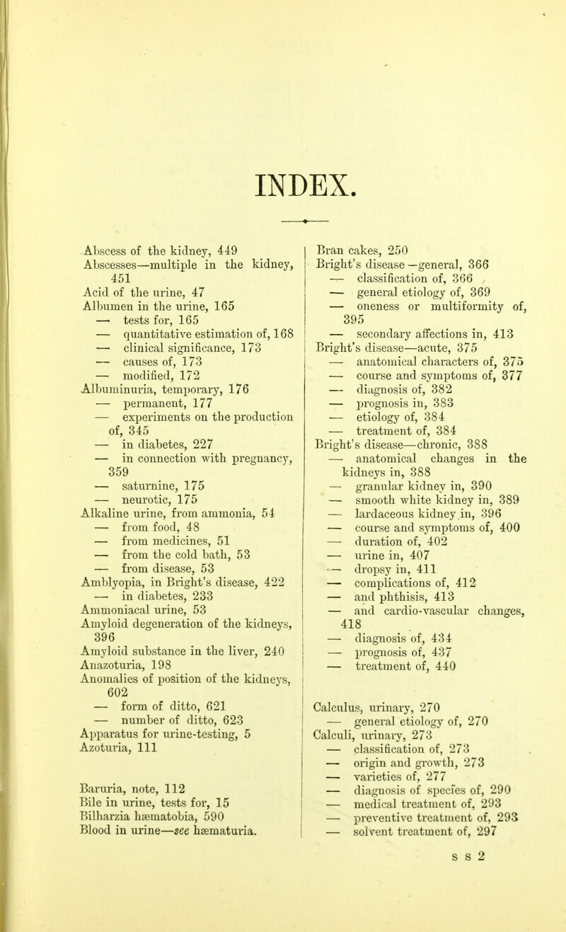 INDEX. .Al)scess of the kidney, 449 Abscesses—multiple in the kidney, 451 Acid of the urine, 47 Albumen in the urine, 165 — tests for, 165 — quantitative estimation of, 168 — clinical significance, 173 — causes of, 173 — modified, 172 Albuminui-ia, temporary, 176 — permanent, 177 — experiments on the production of, 345 — in diabetes, 227 — in connection with pregnancy, 359 — saturnine, 175 — neurotic, 175 Alkaline urine, from ammonia, 54 — from food, 48 — from medicines, 51 — from the cold bath, 53 — from disease, 53 Amblyopia, in Bright's disease, 422 — in diabetes, 233 Ammoniacal urine, 53 Amyloid degeneration of the kidneys, 396 Amyloid substance in the liver, 240 Anazoturia, 198 Anomalies of position of the kidneys, 602 — form of ditto, 621 — number of ditto, 623 Apparatus for urine-testing, 5 Azoturia, 111 Baruria, note, 112 Bile in urine, tests for, 15 Bilharzia hasmatobia, 590 Blood in urine—see hsematuvia. Bran cakes, 250 Bright's disease —general, 366 — classification of, 366 — general etiology of, 369 — oneness or multiformity of, 395 — secondary affections in, 413 Bright's disease—acute, 375 — anatomical chai'acters of, 375 — course and symptoms of, 377 — diagnosis of, 382 — prognosis in, 383 •— etiology of, 384 — treatment of, 384 Bright's disease—chronic, 388 — anatomical changes in the kidneys in, 388 — granular kidney in, 390 — smooth white kidney in, 389 — lardaceous kidney .in, 396 — course and symptoms of, 400 — duration of, 402 — urine in, 407 ■ — dropsy in, 411 — complications of, 412 — and phthisis, 413 — and cardio-vascular changes, 418 — diagnosis of, 434 — prognosis of, 437 — treatment of, 440 Calculus, urinary, 270 — general etiology of, 270 Calculi, urinary, 273 — classification of, 273 — origin and growth, 273 — varieties of, 277 — diagnosis of species of, 290 — medical treatment of, 293 — preventive treatment of, 293 — solvent treatment of, 297 s s 2