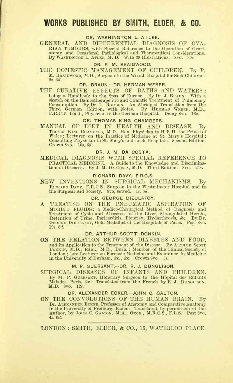 WORKS PUBLISHED BY SMITH, ELDER, & GO. DR. WASHINGTON L. ATLEE. GENEKAL AND DIFFEKENTIAL DIAGNOSIS OF OVA- RIAN TUMOURS, with Special Reference to the Operation of Ovari- otomy, and Occasional Pathological and Therapeutical Considerations. By WASHINGTON L. Atlee, M. D. With 39 Illustrations. 8vo. 30s. DR. P. M. BRAIDWOOD. THE DOMESTIC MANAGEMENT OF CHILDKEN. By P. M. Braidwood, M.D., Surgeon to the Wirral Hospital for Sick Children. 2s. U. DR. BRAUN.—DR. HERMAN WEBER. THE CUEATIVE EFFECTS OF BATHS AND WATEES ; being a Handbook to the Spas of Europe. By Dr. J. Braun. With a sketch on the Balneotherapeutic and Climatic Treatment of Pulmonary Consumption. By Dr. L. Rohden. An Abridged Translation from tb'i Third German Edition, with Notes. By Herman Weber, M.D., F.R.C.P. Lond,, Physician to the German Hospital. Demy Svo. 18s. DR. THOMAS KING CHAMBERS. MANUAL OF DIET IN HEALTH AND DISEASE. By Thomas King Chambers, M.D., Hon. Phy.sician to H.R.H. the Prince of Wales; Lecturer on the Practice of Medicine at St. Mary's Hospital; Consulting Physician to St. Mary's and Lock Hospitals. Second Edition. Crown Svo. 10s. M. DR. J. M. DA COSTA. MEDICAL DIAGNOSIS WITH SPECIAL EEFEEENCE TO PRACTICAL MEDICINE. A Guide to the Knowledge and Discrimina- tion of Diseases. By J. M. Da Costa, M.D. Third Edition. Svo. 24s. RICHARD DAVY, F.R.C.S. NEW INVENTIONS IN SUEGICAL MECHANISMS. By Richard Davy, F.R.C.S., Surgeon to the Westminster Hospital and to the Surgical Aid Society. Svo, sewed. Is. M. DR. GEORGE DIEULAFOY. A TEEATISE ON THE PNEUMATIC ASPIEATION OF MORBID FLUIDS: a Medico-Chirurgical Method of Diagnosis and Treatment of Cysts and Abscesses of the Liver, Strangulated Hernia, Retention of Urine, Pericarditis, Pleurisy, Hydarthrosis, &c. By Dr. George Dieulafoy, Gold Medallist of the Hospitals of Paris. Post Svo. 10s. U. DR. ARTHUR SCO~T DONKIN. ON THE EELATION BETWEEN DIABETES AND FOOD, and its Application to the Treatment of the Disease. By Arthur Scott Donkin, M.D., Edin., M.D., Durh. ; Jlembcr of the Clinical Society of London ; late Lecturer on Forensic Medicine and Examiner in Medicine in the University of Durham, &c., k.c. Crown Svo. 5s. M. P. GUERSANT.—DR. R. J. DUNGLISON. SUEGICAL DISEASES OF INFANTS AND CHILDEEN. By M. P. Guersant, Honorary Surgeon to the H6pital des Enfants Malades, Paris, &c. Translated from the French by R. J. Dcnglison, M.D. Svo. 12s. DR. ALEXANDER ECKER.—JOHN C. GALTON. ON THE CONVOLUTIONS OF THE HUMAN BEAIN. By Dr. Alexander Ecker, Professor of Anatomy and Comparative Anatomy in the University of Freiburg, Baden. Translated, by permission of the Author, by John C. Galton, M.A., Oxon., M.R.C.S., F.L.S. Post Svo. 4s. (jtZ.