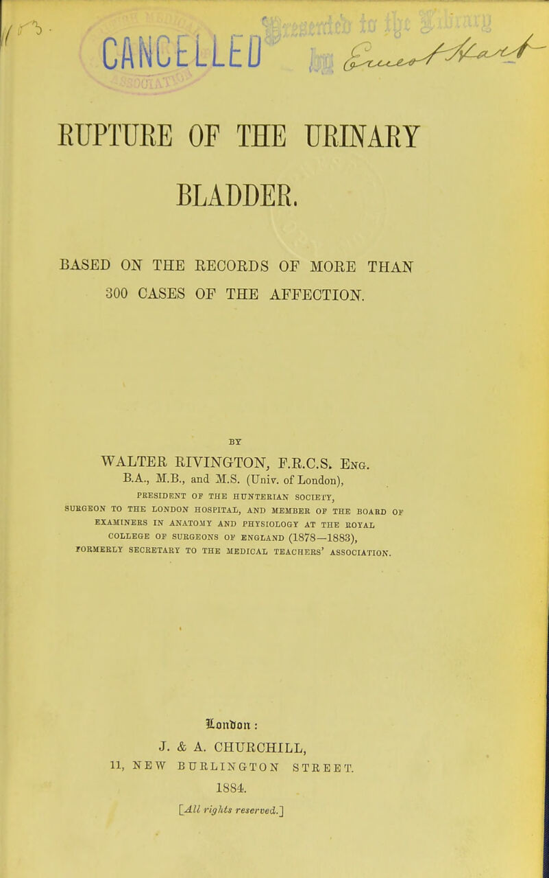 ,1; -b CANLclLEO i'. RUPTURE OF THE URINARY BLADDER. BASED ON THE RECORDS OF MORE THAN 300 CASES OF THE AFFECTION. PRESIDENT OP THE HUNTEEIAN SOCIETY, SURGEON TO THE LONDON HOSPITAL, AND MEMBER OF THE BOARD EXAMINEES IN ANATOMY AND PHYSIOLOGY AT THE ROYAL COLLEGE OP SURGEONS OP ENGLAND (1878—1883), POEMEELY SECRETARY TO THE MEDICAL TEACHEES' ASSOCIATION. BT WALTER RIVINGTON, F.R.C.S. Eng. B.A., M.B., and M.S. (Univ. of London), Honion: J. & A. CHURCHILL, 11, NEW BURLINGTON STREET. 1884.