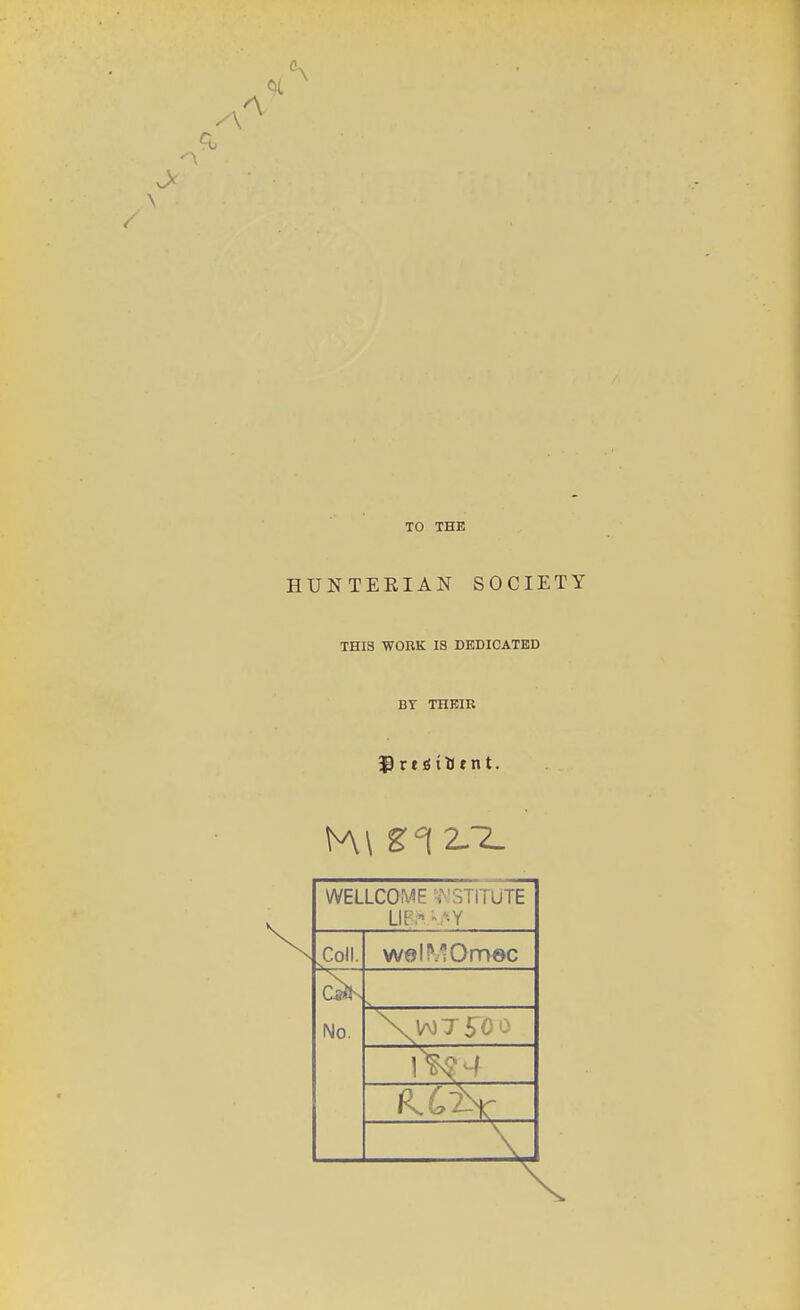 TO THE HUNTERIAN SOCIETY THIS WORK IS DEDICATED BY THEIR WELLCOA^E •f 'STITUTE Coll. welMOmec C«CK No.