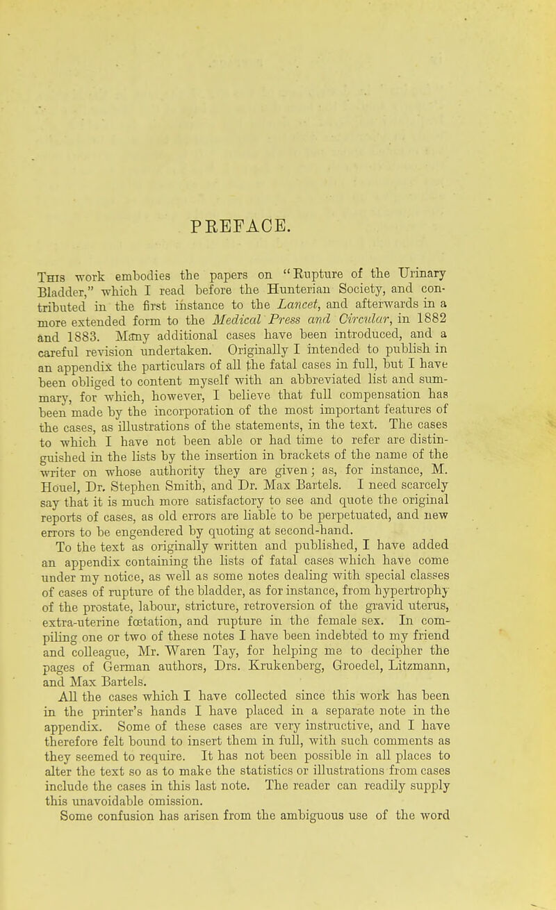 PREFACE. This -n-ork embodies the papers on Eupture of the Urinary Bladder, which I read before the Hunterian Society, and con- tributed in the lirst ifistance to the Lancet, and afterwards in a more extended form to the Medical Press and Circular, in 1882 and 1883. Mtmy additional cases have been introduced, and a careful revision undertaken. Originally I intended to publish in an appendix the particulars of all the fatal cases in full, but I have been obliged to content myself with an abbreviated list and sum- mary, for which, however, I believe that full compensation has been made by the incorporation of the most important features of the cases, as illustrations of the statements, in the text. The cases to which I have not been able or had time to refer are distin- guished in the lists by the insertion in brackets of the name of the writer on whose authority they are given; as, for instance, M. Houel, Dr. Stephen Smith, and Dr. Max Bartels. I need scarcely say that it is much more satisfactory to see and quote the original reports of cases, as old errors are liable to be perpetuated, and new errors to be engendered by quoting at second-hand. To the text as originally written and published, I have added an appendix containing the lists of fatal cases which have come under my notice, as well as some notes dealing with special classes of cases of rupture of the bladder, as for instance, from hypertrophy of the prostate, labour, stricture, retroversion of the gravid iiterus, extra-uterine foetation, and rupture in the female sex. In com- piling one or two of these notes I have been indebted to my friend and colleague, Mr. Waren Tay, for helping me to decipher the pages of German authors, Drs. Krukenberg, Groedel, Litzmann, and Max Bartels. All the cases which I have collected since this work has been in the printer's hands I have placed in a separate note in the appendix. Some of these cases are very instructive, and I have therefore felt bound to insert them in full, with such comments as they seemed to require. It has not been possible in aU places to alter the text so as to make the statistics or illustrations from cases include the cases in this last note. The reader can readily supply this unavoidable omission. Some confusion has arisen from the ambiguous use of the word