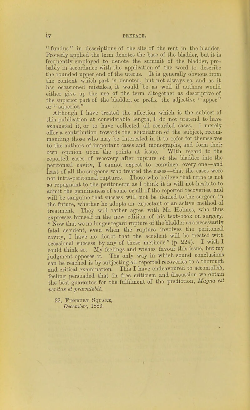  fundus  in descriptions of the site of the rent in the bladder. Properly applied the term denotes the base of the bladder, but it is frequently employed to denote the summit of the bladder, pro- bably in accordance with the application of the word to describe the rounded upper end of the uterus. It is generally obvious from the context which part is denoted, but not always so, and as it has occasioned mistakes, it would be as well if authors would either give up the use of the term altogether as descriptive of the superior part of the bladder, or prefix the adjective  upper  or  superior. Although I have treated the affection which is the subject of this publication at considerable length, I do not pretend to have exhausted it, or to have collected aU recorded cases. I merely offer a contribution towards the elucidation of the subject, recom- mending those who may be interested in it to refer for themselves to the authors of important cases and monographs, and form their own opinion upon the points at issue. With regard to the reported cases of recovery after rupture of the bladder into the peritoneal cavity, I cannot expect to convince every one—and least of all the surgeons who treated the cases—that the cases were not intra-peritoneal ruptures. Those who believe that urine is not so repugnant to the peritoneum as I think it is will not hesitate to admit the genuineness of some or all of the reported recoveries, and will be sanguine that success wiU not be denied to the surgeon in the future, whether he adopts an expectant or an active method of treatment. They will rather agree with Mr. Holmes, who thus expresses himself in the new edition of his text-book on sui-gery.  Now that we no longer regard rupture of the bladder as a necessarily fatal accident, even when the rupture involves the peritoneal cavity, I have no doubt that the accident will be treated with occasional success by any of these methods  (p. 224). I wish I could think so. My feelings and wishes favour this issue, but my judgment opposes it. The only way in which sound conclusions can°be reached is by subjecting all reported recoveries to a thorough and critical examination. This I have endeavoured to accomplish, feeling persuaded that in free criticism and discussion we obtain the best guarantee for the fulElment of the prediction, Magna est Veritas et jjiwvalebit. 22, FmsBTray Squakb, December, 1883.