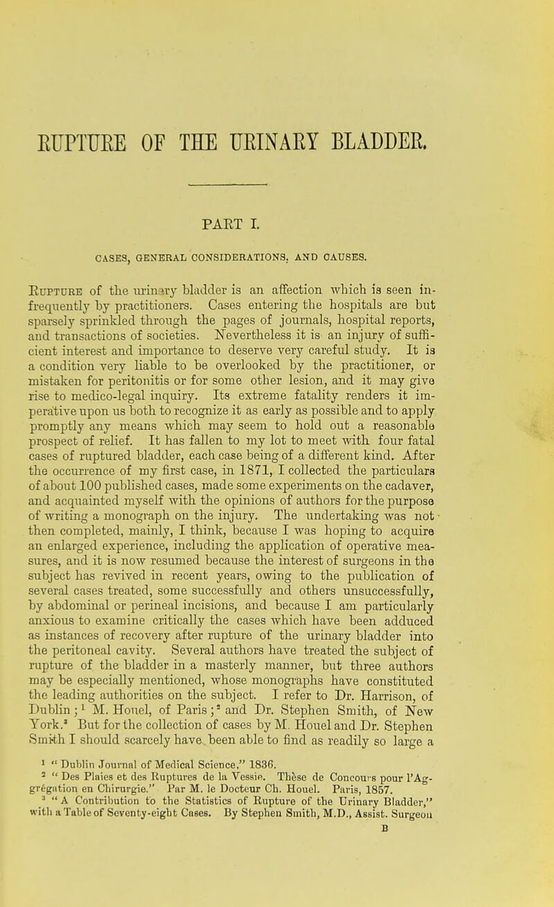 EUPTUEE OF THE UEINAEY BLADDEE. PART I. CASES, GENERAL CONSIDERATIONS, AND CAUSES. Rupture of the lu-inary bladder is an affection which is seen in- frequently by practitioners. Cases entering the hospitals are but sparsely sprinkled through the pages of journals, hospital reports, and transactions of societies. Nevertheless it is an injury of suffi- cient interest and importance to deserve very careful study. It is a condition very liable to be overlooked by the practitioner, or mistaken for peritonitis or for some other lesion, and it may give rise to medico-legal inquiry. Its extreme fatality renders it im- perative upon us both to recognize it as early as possible and to apply promptly any means which may seem to hold out a reasonable prospect of relief. It has fallen to my lot to meet with four fatal cases of ruptured bladder, each case being of a different kind. After the occurrence of my first case, in 1871, I collected the particulars of about 100 published cases, made some experiments on the cadaver, and acqiiainted myself with the opinions of authors for the purpose of writing a monograph on the injury. The undertaking was not then completed, mainly, I think, because I was hoping to acquire an enlarged experience, including the application of operative mea- sures, and it is now resumed because the interest of surgeons in the subject has revived in recent years, owing to the publication of several cases treated, some successfully and others unsuccessfully, by abdominal or perineal incisions, and because I am particularly anxious to examine critically the cases which have been adduced as instances of recovery after rupture of the urinary bladder into the peritoneal cavity. Several authors have treated the subject of rupture of the bladder in a masterly manner, but three authors may be especially mentioned, whose monographs have constituted the leading authorities on the subject. I refer to Dr. Harrison, of Dublin ; ^ M. Honel, of Paris ; ^ and Dr. Stephen Smith, of New York.' But for the collection of cases by M. Houel and Dr. Stephen Smi-th I should scarcely have .been able to find as readily so large a 1  Dublin Journal of Medical Science. 1836. ^  Des Plaies et des Ruptures de la Vessie. Thfese de Concours pour 1'Ag- gregation en Cliirurgie. Par M. le Docteur Ch. Houel. Paris, 1857. ^  A Contribution to the Statistics of Rupture of the Urinary Bladder, with a Table of Seventy-eight Cases. By Stephen Smith, M.D., Assist. Surgeon B