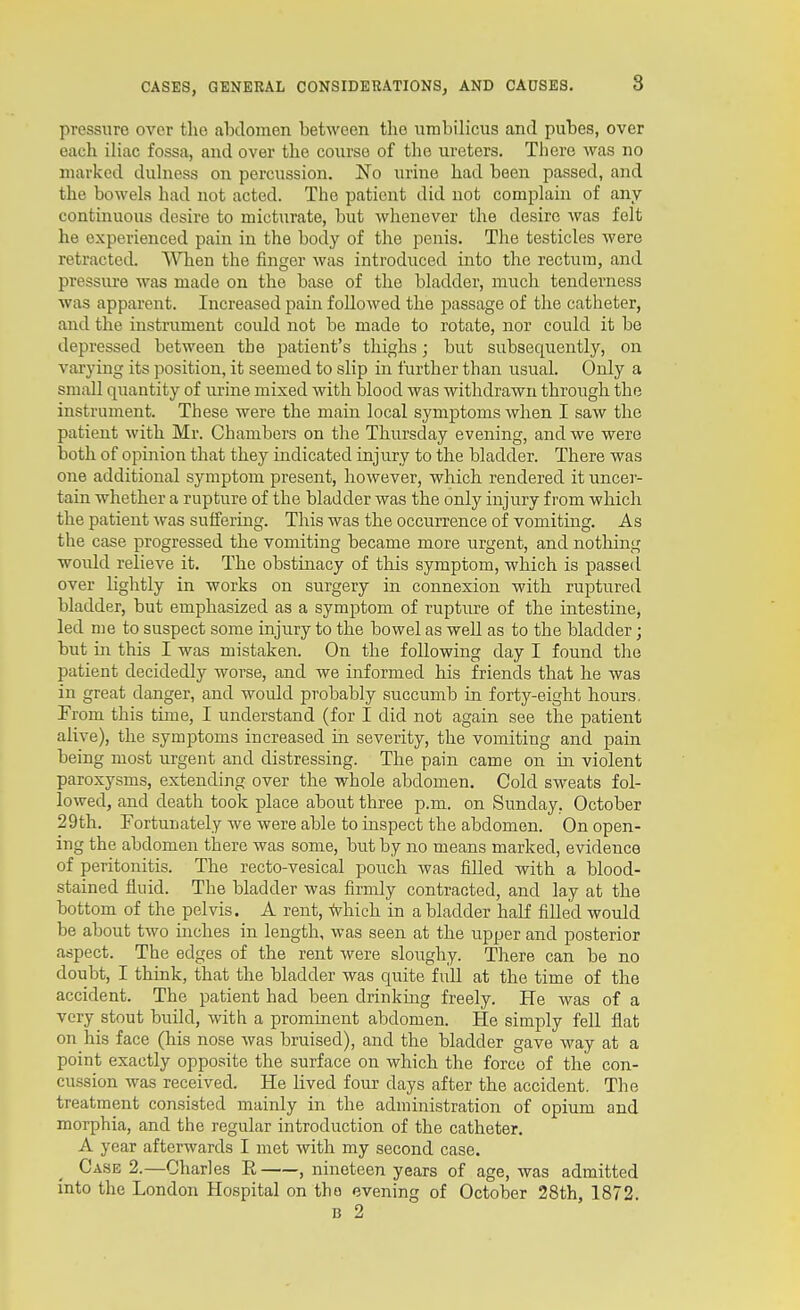 pressure over the abdomen between the umbilicus and pubes, over each iliac fossa, and over the course of the ureters. There was no marked dulness on percussion. No urine had been passed, and the bowels had not acted. The patient did not complain of any continuous desire to micturate, but whenever the desire was felt he experienced pain in the body of the penis. The testicles were retracted. When the finger was introduced into the rectum, and pressiu'e was made on the base of the bladder, much tenderness was apparent. Increased pain followed the passage of the catheter, and the instrument coidd not be made to rotate, nor could it be depressed between the patient's thighs; but subsequently, on varying its position, it seemed to slip in further than usual. Only a small quantity of urine mixed with blood was withdrawn through the instrument. These were the mam local symptoms when I saw the patient with Mr. Chambers on the Thiu'sday evening, and we were both of opinion that they indicated injury to the bladder. There was one additional symptom present, however, which rendered it uncer- tain whether a rupture of the bladder was the only injury from which the patient was suffering. This was the occurrence of vomiting. As the case progressed the vomiting became more urgent, and nothing would relieve it. The obstinacy of this symptom, which is passed over lightly in works on surgery in connexion with ruptured bladder, but emphasized as a symptom of rupture of the intestine, led me to suspect some injury to the bowel as well as to the bladder; but in this I was mistaken. On the following day I found the patient decidedly worse, and we informed his friends that he was in great danger, and would probably succumb in forty-eight hours. From this time, I understand (for I did not again see the patient alive), the symptoms increased in severity, the vomiting and pain being most urgent and distressing. The pain came on in violent paroxysms, extending over the whole abdomen. Cold sweats fol- lowed, and death took place about three p.m. on Sunday, October 29th. Fortunately we were able to inspect the abdomen. On open- ing the abdomen there was some, but by no means marked, evidence of peritonitis. The recto-vesical pouch was filled with a blood- stained fluid. The bladder was firmly contracted, and lay at the bottom of the pelvis. A rent, -(vhich in a bladder half filled would be about two inches in length, was seen at the upper and posterior aspect. The edges of the rent were sloughy. There can be no doubt, I think, that the bladder was quite full at the time of the accident. The patient had been drinking freely. He was of a very stout build, with a prominent abdomen. He simply fell flat on his face (his nose was bruised), and the bladder gave way at a point exactly opposite the surface on which the force of the con- cussion was received. He lived four days after the accident. The treatment consisted mainly in the administration of opium and morphia, and the regular introduction of the catheter. A year afterwards I met with my second case. Case 2.—Charles R , nineteen years of age, was admitted into the London Hospital on the evening of October 28th, 1872. c 2
