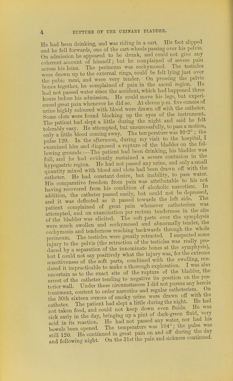 He had been drinking, and was riding in a cart. His foot slipped and he fell forwards, one of the cart-wheels passing over his pelvis. On admission he appeared to be drunk, and could not give any coherent account of himself; but he complained of severe pam across his loins. The perineum was ecchymosed. The testicles were drawn up to the external rings, could be felt lying just over the pubic rami, and were very tender. On pressing the pelvic bones together, he complained of pain in the sacral region. He had not passed water since the accident, which had happened three hours before his admission. He could move his legs, but experi- enced o-reat pain whenever he did so. At eleven p.m. five ounces of urine highly coloured with blood were drawn off with the catheter. Some clots were found blocking up the eyes of the instrument The patient had slept a little during the night and said he felt tolerably easy. He attempted, but unsuccessfully, to pass a motion, only a little blood coming away. The temperature was 99-2 the pulse 120 In the afternoon, during my visit to the hospital, i examined him and diagnosed a rupture of the bladder on the fol- lowincT grounds The patient had been drinking, his bladder was full and he had evidently sustained a severe contusion m the hypogastric region. He had not passed any urine, and only a small quantity mixed with blood and clots had been drawn off with the catheter. He had constant desire, but inability, to pass water His comparative freedom from pain was attributable to_ his not having recovered from his condition of alcoholic narcotism, in addition, the catheter passed easily, but could not be depressed, and it was deflected as it passed towards the left side. ihe patient complained of great pain whenever catheterism was attempted, and on examination per rectum tenderness m the site of the bladder was elicited. The soft parts over the symphysis were much swoUen and ecchymosed and abnormally tender, the ccchymosis and tenderness reaching backwards through the whole perineum. The testicles were greatly retracted. I suspected some iniury to the pelvis (the retraction of the testicles was really pro- duced by a separation of the innominate bones at the symphysis), hut I could not say positively what the injury was, for the extreme sensitiveness of the soft parts, combined with the swellmg, ren- dered it impracticable to make a thorough exploration. 1 was also uncertain as to the exact site of the rupture of the bladder, the arrest of the catheter tending to negative its position on the pos- terior wall. Under these circumstances I did not pursue any heroic featment, content to order narcotics and regular cathetmsm On the 30th sixteen ounces of smoky urine were drawn off with the catheter. The patient had slept a little during the night. He had not taken food, and could not keep down even fluids, tie was Tk earT; Tthe day, bringing up a pint of dark-g-enJlmd v ry acid in its reaction. He had not passed ^^^^'^'l^''^^ bowels been opened. The temperature was 10^^^ f Jf^ still 120 He continued in great pam on and off dunng the day and foUowin.^ night. On the 31st the pain and sickness continued.