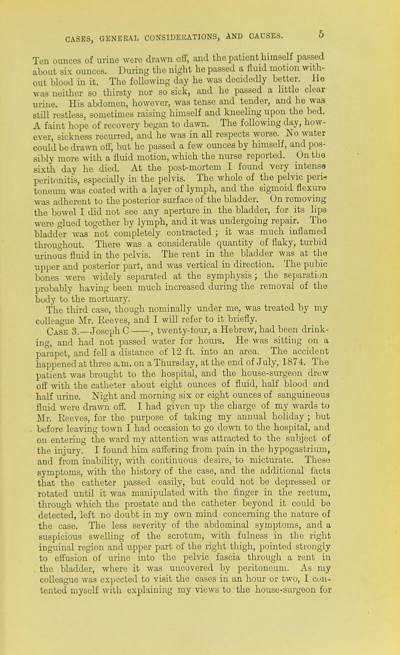 Ten oimces of urine were drawn off, and the patient himself passed about six ounces. During the night he passed a fluid motion with- out blood in it. The following day he was decidedly better. He was neither so thirsty nor so sick, and he passed a little clear uriue. His abdomen, however, was tense and tender, and lie was still restless, sometimes raising himself and kneeling upon the bed. A faint hope of recovery began to dawn. The following day, how- ever, sickness recurred, and he was in all respects worse. No water coidd be drawn otf, but he passed a few ounces by himself, and pos- sibly more with a fluid motion, which the nurse reported. On the sixth day he died. At the post-mortem I found very intense peritonitis, especially in the pelvis. The whole of the pelvic peri- toneum was coated with a layer of lymph, and the sigmoid flexure was adherent to the posterior surface of the bladder. On removing the bowel I did not see any aperture in the bladder, for its lips were glued together by lymph, and it was undergoing repair. The bladder was not completely contracted ; it was much inflamed throughout. There was a considerable quantity of flaky, turbid lu-mous fluid in the pelvis. The rent in the bladder was at the upper and posterior part, and was vertical in direction. The pubic bones were widely separated at the symphysis; the separation probably having been much increased during the removal of the body to the mortuary. The third case, though nominally under me, was treated by my colleague Mr. Keeves, and I will refer to it briefly. Case 3.—Joseph C , twenty-lour, a Hebrew, had been drink- ing, and had not passed water for hom-s. He was sitting on a parapet, and fell a distance of 12 ft. into an area. The accident happened at three a.m. on a Thursday, at the end of July, 1874. The patient was brought to the hospital, and the house-surgeon drew off with the catheter about eight ounces of fluid, half blood and half urine. Night and morning six or eight ounces of sanguineous fluid were drawn off. I had given up the charge of my wards to Mr. Eeeves, for the purpose of taking my annual holiday ; but before leaving town I had occasion to go down to the hospital, and on entering the ward my attention was attracted to the subject of the injury. I found him sufi'ering from pain in the hypogastrium, and from inability, with continuous desire, to micturate. These symptoms, with the history of the case, and the additional facts that the catheter passed easily, but could not be depressed or rotated until it was manipulated with the finger in the rectum, through which the prostate and the catheter beyond it could be detected, left no doubt in my own mind concerning the nature of the case. The less severity of the abdominal symptoms, and a suspicious swelling of the scrotum, with fulness in tlie right inguinal region and upper part of the right thigh, pointed strongly to effusion of urine into the pelvic fascia through a rent in the bladder, where it was uncovered by peritoneum. As my colleague was expected to visit the cases in an hour or two, I cun- tented myself with explaining my views to the house-surgeon for