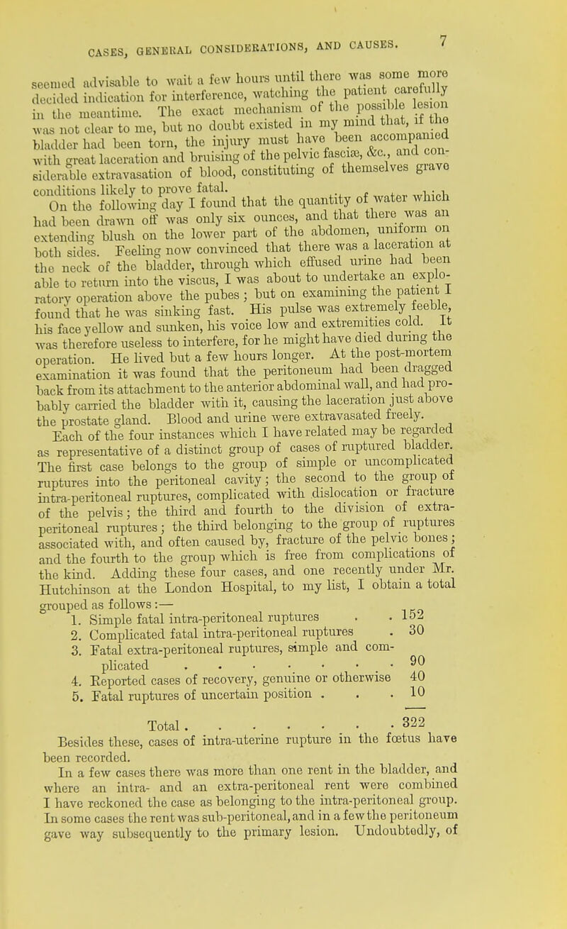 seemed advisable to wait a few hours mitil ^IfJf.^^XTare™X decided indication for interference, watching the patient caretiiUy • he meantime. The exact mechanism of the pos^ble esion v-as not clear to me, hut no doubt existed m my ^^^ ^'^^ ™ bladder had been torn, the injury nrust ^-^.^^/^^ ^^^TP^^n with great laceration and bruising of the pelvic fasciae, &c and con- Biderable extravasation of blood, constituting of themselves grave conditions likely to prove fatal. On the following day I found that the y ^^^^'^^^^J^^,' had been cba^vn ol was only six ounces, and that there was an extending blush on the lower part of the abdomen, uniform on both sides. Feeling now convinced that there was a laceration at the neck of the bladder, through which effused nrine had been able to return into the viscus, I was about to undertake an explo- ratory operation above the pubes ; but on examinmg the patient 1 found that he was sinking fast. His pulse was extremely feeble his faceyeUow and sunken, his voice low and extremities cold, it was therefore useless to interfere, for he might have died durmg the operation. He Uved but a few hours longer. At the post-mortem examination it was foimd that the peritoneum had been dragged back from its attachment to the anterior abdominal waU, and had pro- bably carried the bladder with it, causing the laceration just above the prostate gland. Blood and urine were extravasated freely. Each of the four instances wliich I have related may be regarded as representative of a distinct group of cases of ruptured bladder The first case belongs to the group of simple or imcomplicated ruptures into the peritoneal cavity; the second to the group ot intra-peritoneal ruptures, complicated with dislocation or fracture of the pelvis; the third and fourth to the division of extra- peritoneal ruptures ; the third belonging to the group of ruptures associated with, and often caused by, fracture of the pelvic bones; and the fourth to the group which is free from complications of the kind. Adding these four cases, and one recently under Mr. Hutchinson at the London Hospital, to my list, I obtain a total grouped as foUows :— 1. Simple fatal intra-peritoneal ruptures . .152 2. Complicated fatal intra-peritoneal ruptures . 30 3. Fatal extra-peritoneal ruptures, simple and com- plicated . . • • • . . 90 4. Eeported cases of recovery, genuine or otherwise 40 5. Fatal ruptures of uncertain position . . .10 Total 322 Besides these, cases of intra-uterine rupture in the foetus have been recorded. In a few cases there was more than one rent in the bladder, and where an intra- and an extra-peritoneal rent were combined I have reckoned the case as belonging to the intra-peritoneal group. In some cases the rent was sub-peritoneal, and in a few the peritoneum gave way subsequently to the primary lesion. Undoubtedly, of