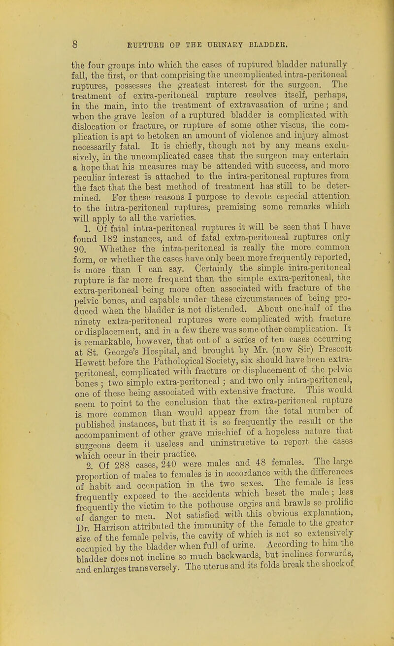 the four groups into whicli the cases of ruptured hladder naturally fall, the first, or that comprising the uncomplicated intra-peritoneal ruptures, possesses the greatest interest for the surgeon. The treatment of extra-peritoneal rupture resolves itself, perhaps, in the main, into the treatment of extravasation of urine; and when the grave lesion of a ruptured bladder is complicated with dislocation or fracture, or rupture of some other viscus, the com- plication is apt to betoken an amount of violence and injury almost necessarily fatal. It is chiefly, though not by any means exclu- sively, in the uncomplicated cases that the surgeon may entertain a hope that his measures may be attended with success, and more peculiar interest is attached to the intra-peritoneal ruptures from the fact that the best method of treatment has still to be deter- mined. For these reasons I purpose to devote especial attention to the intra-peritoneal ruptures, premising some remarks which will apply to all the varieties. 1. Of fatal intra-peritoneal ruptures it will be seen that I have found 182 instances, and of fatal extra-peritoneal ruptures only 90. V^liether the intra-peritoneal is really the more common form, or whether the cases have only been more frequently reported, is more than I can say. Certainly the simple intra-peritoneal rupture is far more frequent than the simple extra-peritoneal, the extra-peritoneal being more often associated with fracture of the pelvic bones, and capable under these circumstances of being pro- duced when the bladder is not distended. About one-half of the ninety extra-peritoneal ruptures were complicated with fracture or displacement, and in a few there was some other complication. _ It is remarkable, however, that out of a series of ten cases occurring at St. George's Hospital, and brought by Mr. (now Sir) Prescott Hewett before the Pathological Society, six should have been extra- peritoneal, complicated with fracture or displacement of the pelvic bones ; two simple extra-peritoneal; and two only intra-peritoneal, one of these being associated with extensive fracture. This would seem to point to the conclusion that the extra-peritoneal rupture is more common than would appear from the total number of published instances, but that it is so frequently the result or the accompaniment of other grave mischief of a hopeless nature that surgeons deem it useless and uninstructive to report the cases which occur in their practice. 2 Of 288 cases, 240 were males and 48 females, ihe large proportion of males to females is in accordance with the differences of habit and occupation in the two sexes. The female is ess frequently exposed to the accidents which beset the male; less frequently the victim to the pothouse orgies and brawls so prohhc of danc^er to men. Not satisfied with this obvious explanation, Dr Harrison attributed the immunity of the female to the greater size of the female pelvis, the cavity of which is not so extensively occupied by the bladder when full of urine. According to him the bladder does not incline so much backwards, but inclines forwards and enlarges transversely. The uterus and its folds break the shock of.