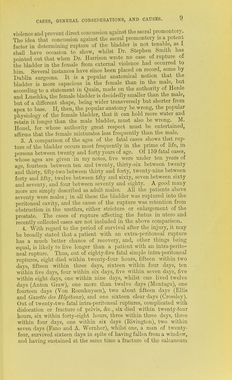 violence and prevent direct concussion against the sacral promontory. The idea that concussion against the sacral promontory is a potent factor in determining rupture of the bladder is not tenable, as i shaU have occasion to show, whilst Dr. Stephen Smith has pointed out that when Dr. Harrison wrote no case of rupture of the bladder in the female from external violence had occurred to him. Several instances have since been placed on record, some by Dublin surgeons. It is a popular anatomical notion that the bladder is more capacious in the female than in the mal^ but according to a statement in Quain, made on the authority of Henle and Luschka, the female bladder is decidedly smaller than the male, but of a different shape, being wider transversely but shorter from apex to base. If, then, the popular anatomy be wrong, the popular physiology of the female bladder, that it can hold more Water and retain it°longer than the male bladder, must also be wrong. M. Houel, for whose authority great respect must be entertained, affirms that the lemale micturates less frequently than the male. 3. A comparison of the ages of the fatal cases shows that rup- ture of the bladder occurs most frequently in the prime of life, in persons between twenty and forty years of age. Of 159 fatal cases, whose ages are given in my notes, five were under ten years of age, fourteen between ten and twenty, thirty-six between twenty and thirty, fifty-two between thirty and forty, twenty-nine between forty and fifty, twelve between fifty and sixty, seven between sixty and seventy, and four between seventy and eighty. A good many more are simply described as adult males. All the patients above seventy were males; in aU these the bladder was ruptured into the peritoneal cavity, and the cause of the rupture was retention from obstruction in the urethra, either stricture or enlargement of the prostate. The cases of rupture affecting the foetus in utero and recently collected cases are not included in the above comparison. 4. With regard to the period of survival after the injury, it may be broadly stated that a patient with an extra-peritoneal rupture has a much better chance of recovery, and, other things being equal, is likely to live longer than a patient with an intra-perito- neal rupture. Thus, out of eighty-five fatal simple intra-peritoneal ruptures, eight died within twenty-four hours, fifteen within two days, fifteen within three days, sixteen within four days, ten within five days, four within six days, five within seven days, five Avithin eight days, one within nine days, whilst one lived twelve days (Anton Graw), one more than twelve days (Montagu), one fourteen days (Von Roonhuysen), two about fifteen days (Ellis and Gazette cles Hopitaux), and one sixteen clear days (Crossley). Out of twenty-two fatal intra-peritoneal ruptures, complicated with dislocation or fracture of pelvis, &c., six died within twenty-four hours, six within forty-eight hours, three within three days, three within four days, one within six days (Rivingtcm), two within seven days (Fano and A. Wemher), whilst one, a man of twenty- four, survived sixteen days in spite of having fallen from a window, and having sustained at the same time a fracture of the calcaneum