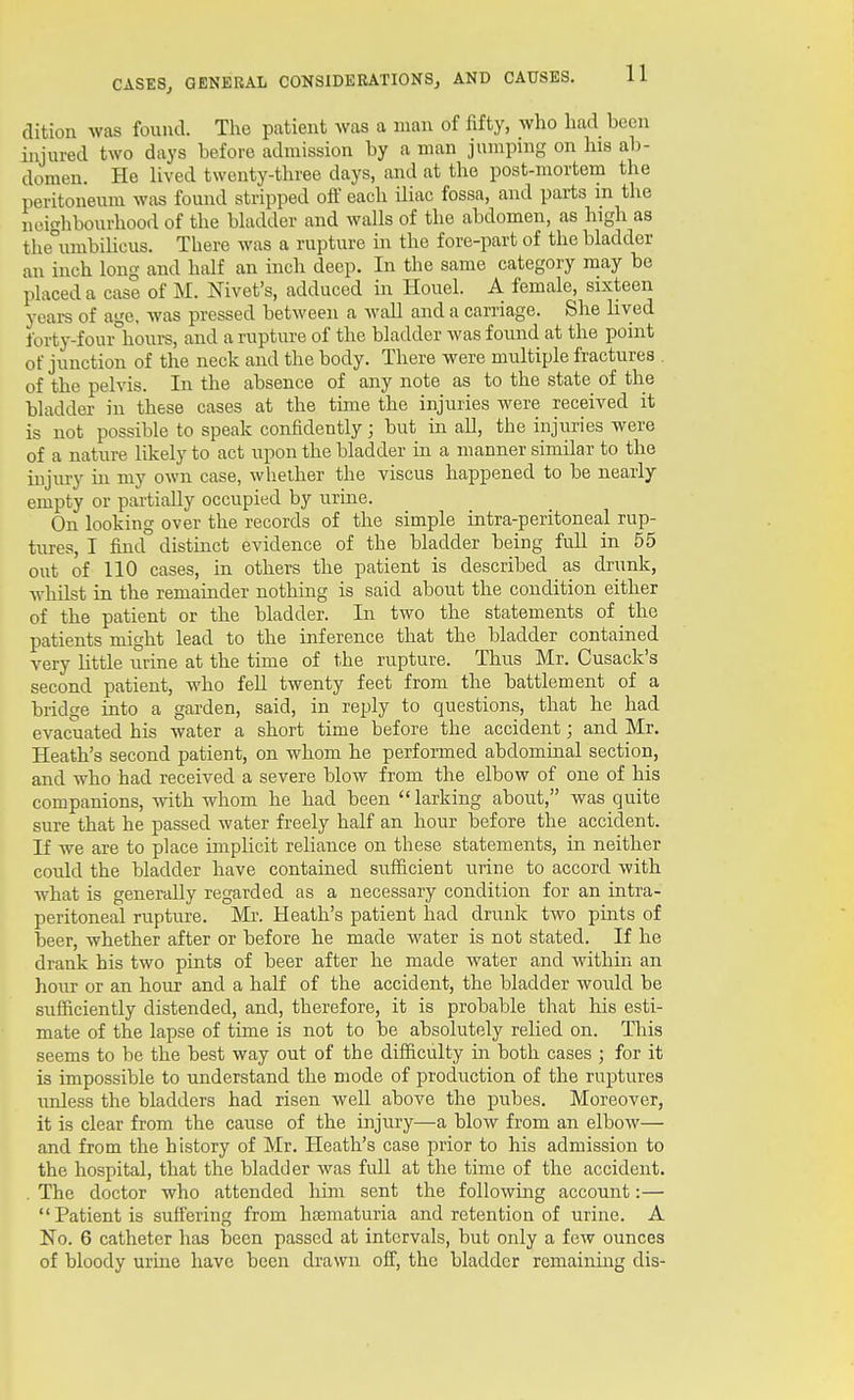dition was found. The patient was a man of fifty, who had been injured two days before admission by a man jumping on his ab- domen. He lived twenty-three days, and at the post-mortem the peritoneum was found stripped off each iliac fossa, and parts m the neighbourhood of the bladder and walls of the abdomen, as high as the°imibihcus. There was a rupture in the fore-part of the bladder an inch long and half an inch deep. In the same category may be placed a case of M. Nivet's, adduced in Houel. A female, sixteen yeai-s of age, was pressed between a Avail and a carriage. She lived forty-four hours, and a rupture of the bladder was found at the point of junction of the neck and the body. There were multiple fractures of the pelvis. In the absence of any note as to the state of the bladder in these cases at the time the injuries were received it is not possible to speak confidently; but in all, the injuries were of a nature likely to act upon the bladder in a manner similar to the injury m my own case, whether the viscus happened to be nearly empty or partially occupied by urine. On looking over the records of the simple intra-peritoneal rup- tures, I find distinct evidence of the bladder being full in 55 out of 110 cases, in others the patient is described as drunk, whilst in the remaiader nothing is said about the condition either of the patient or the bladder. In two the statements of the patients might lead to the inference that the bladder contained very Uttle urine at the time of the rupture. Thus Mr. Cusack's second patient, who feU twenty feet from the battlement of a bridge into a garden, said, in reply to questions, that he had evacuated his water a short time before the accident; and Mr. Heath's second patient, on whom he performed abdominal section, and who had received a severe blow from the elbow of one of his companions, with whom he had been larking about, was quite sure that he passed water freely half an hour before the accident. If we are to place implicit reHance on these statements, in neither could the bladder have contained sufficient urine to accord with what is generally regarded as a necessary condition for an intra- peritoneal rupture. Mr. Heath's patient had drunlc two pints of beer, whether after or before he made water is not stated. If he drank his two pints of beer after he made water and within an hoirr or an hour and a half of the accident, the bladder would be sufficiently distended, and, therefore, it is probable that his esti- mate of the lapse of time is not to be absolutely relied on. This seems to be the best way out of the difficulty in both cases ; for it is impossible to understand the mode of production of the ruptures unless the bladders had risen well above the pubes. Moreover, it is clear from the cause of the injury—a blow from an elbow— and from the history of Mr. Heath's case prior to his admission to the hospital, that the bladder was full at the time of the accident. . The doctor who attended him sent the following account:— Patient is suffering from haamaturia and retention of urine. A No. 6 catheter has been passed at intervals, but only a feAV ounces of bloody urine have been drawn off, the bladder remaining dis-