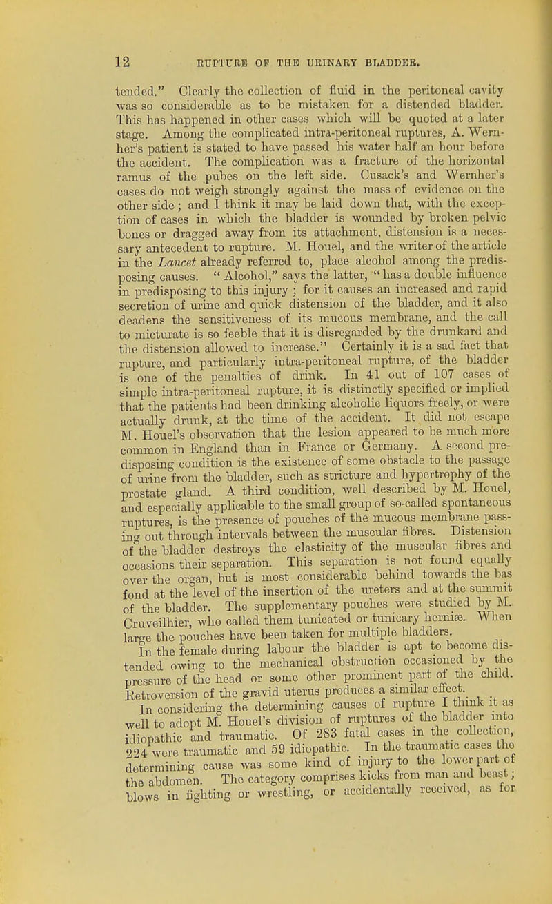 tended. Clearly the collection of fluid in the peritoneal cavity- was so considerable as to be mistaken for a distended bladdei'. This has happened in other cases which will be quoted at a later stage. Among the complicated intra-peritoneal ruptures, A. Wern- her's patient is stated to have passed Iris water half an hour Ijefore the accident. The complication was a fracture of the horizontal ramus of the pubes on the left side. Cusack's and Wernher's cases do not weigh strongly against the mass of evidence on the other side ; and I think it may be laid down that, with the excep- tion of cases in which the bladder is wounded by broken pelvic bones or dragged away from its attachment, distension is a neces- sary antecedent to rupture. M. Houel, and the writer of the article m the Lancet already referred to, place alcohol among the predis- posing causes.  Alcohol, says the latter,  has a double mfluence in predisposing to this injury ; for it causes an increased and rapid secretion of urine and quick distension of the bladder, and it also deadens the sensitiveness of its mucous membrane, and the call to micturate is so feeble that it is disregarded by the drunkard and the distension allowed to increase. Certainly it is a sad fact that rupture, and particularly intra-peritoneal rupture, of the bladder is one of the penalties of drink. In 41 out of 107 cases of simple intra-peritoneal rupture, it is distmctly specified or implied that the patients had been drinking alcoholic liquors freely, or were actually drunk, at the time of the accident. It did not escape M. Houel's observation that the lesion appeared to be much more common in England than in France or Germany. A second pre- disposing condition is the existence of some obstacle to the passage of urine^from the bladder, such as stricture and hypertrophy of the prostate gland. A third condition, Avell described by M. Houel, and especially applicable to the small group of so-caUed spontaneous ruptures, is the presence of pouches of the mucous membrane pass- ing- out through intervals between the muscular fibres. Distension of^the bladder destroys the elasticity of the muscular fibres and occasions their separation. This separation is not found equally over the organ, but is most considerable behind towards the has fond at the level of the insertion of the ureters and at the summit of the bladder. The supplementary pouches were studied by M. Cruveilhier, who called them tunicated or tunicary hernise. When large the pouches have been taken for multiple bladders. In the female during labour the bladder is apt to become dis- tended owing to the mechanical obstruction occasioned by the pressure of the head or some other promment part of the child. Eetroversion of the gravid uterus produces a similar effect In considering the determining causes of rupture I think it as well to adopt M. Houel's division of ruptures of the bladder into idiopathic and traumatic. Of 283 fatal cases m the collection, 224 were traumatic and 59 idiopathic. In the traumatic cases the determining cause was some kind of injury to the lower part of the abdomen. The category comprises kicks from man and beast; blows in fighting or wrestling, or accidentally received, as for