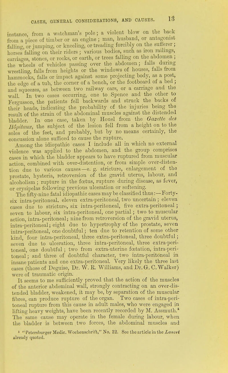 instance, from <i watchman's polo; a violent blow on the hack from a piece of timber or an engme ; man, husband, or antagonist filing, or jumping, or kneeling, or treading forcibly on the sutlerer ; horses'falling on their riders ; various bodies, such as iron raihngs, carriages, stones, or rocks, or earth, or trees falling on the abdomen ; the wheels of vehicles passing over the abdomen; falls duruig wrestling, falls from heights or the windows of houses, falls from hammocks, falls or impact against some projecting body, as a post, the edge of a tub, the corner of a bench, or the footboard of a bed ; and squeezes, as between two railway cars, or a carriage and the wall. In two cases occurring, one to Spence and the other to Fergusson, the patients fell backwards and struck the backs of thei°- heads, indicating the probability of the injuries being the result of the strain of the abdominal muscles against the distended bladder. In one case, taken by Houel from the Gazette des Hopitaux, the subject of the lesion fell from a height on to the soles of the feet, and probably, but by no means certainly, the concussion alone sufficed to cause the rupture. Among the idiopathic cases I include all in which no external violence °was applied to the abdomen, and the group comprises cases in which the bladder appears to have ruptured from muscular action, combined with over-distention, or from simple over-disten- tion due to various causes—e. g. stricture, enlargement of the prostate, hysteria, retroversion of the gravid uterus, labour, and alcoholism; rupture in the foetus, rupture during disease, as fever, or erysipelas following previous ulceration or softening. The fifty-nine fatal idiopathic cases maybe classified thus:—Forty- six infra-peritoneal, eleven extra-peritoneal, two uncertain; eleven cases due to stricture, six ititra-peritoneal, five extra-peritoneal; seven to labour, six intra-peritoneal, one partial; two to muscular action, intra-peritoneal; nine from retroversion of the gravid uterus, intra-peritoneal; eight due to hypertrophy of the prostate, seven intra-peritoneal, one doubtful; ten due to retention of some other kind, four intra-peritoneal, tliree extra-peritoneal, three doubtful; seven due to ulceration, three intra-peritoneal, three extra-peri- toneal, one doubtful; two from extra-uterme foetation, intra-peri- toneal ; and three of doubtful character, two intra-peritoneal in insane patients and one extra-peritoneal. Very likely the three last cases (those of Deguise, Dr. W. R. Williams, and Dr. G. C.Walker) were of traumatic origin. It seems to me sufficiently proved that the action of the muscles of the anterior abdominal wall, strongly contracting on an over-dis- tended bladder, weakened, it may be, by separation of the muscular fibres, can produce rupture of the organ. Two cases of intra-peri- toneal rupture from this cause in adult males, who were engaged in lifting heavy weights, have been recently recorded by M. Assmuth.' The same cause may operate in the female during labour, when the bladder is between two forces, the abdominal muscles and *  Petcrsburger Medic. VVocUenscbrift, No. 22. See the article iu the Lancet already quoted.