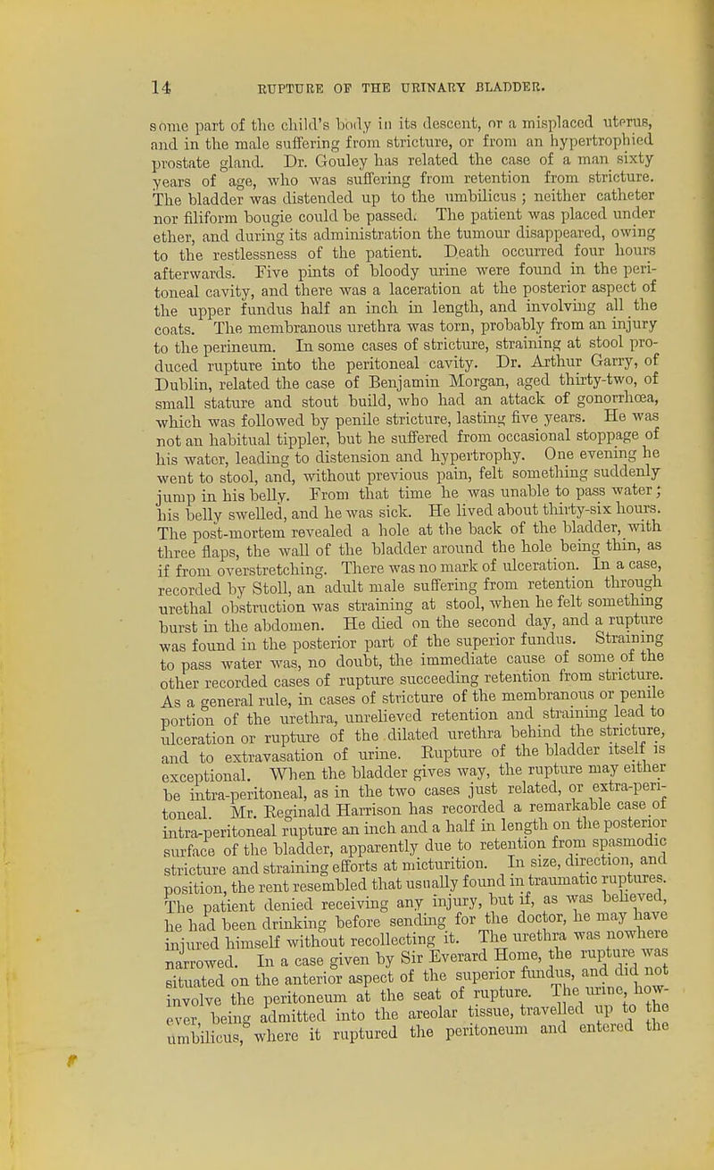 some part of the cliild's body in its descent, or a misplaced uterus, and in the male suffering from stricture, or from an hypertrophied prostate gland. Dr. Gouley has related the case of a man sixty years of age, who was suffering from retention from stricture. The bladder was distended up to the umbilicus ; neither catheter nor filiform bougie could be passed. The patient was placed under ether, and during its administration the tumour disappeared, owing to the restlessness of the patient. Death occurred four hours afterwards. Five pints of bloody urine were found in the peri- toneal cavity, and there was a laceration at the posterior aspect of the upper fundus half an inch in length, and involving all the coats. The membranous urethra was torn, probably from an injury to the perineum. In some cases of stricture, straining at stool pro- duced rupture into the peritoneal cavity. Dr. Arthur Garry, of Dublin, related the case of Benjamin Morgan, aged thu-ty-two, of small stature and stout build, who had an attack of gonorrhoea, which was followed by penile stricture, lasting five years. He was not an habitual tippler, but he suffered from occasional stoppage of his water, leading to distension and hypertrophy. One evening he went to stool, and, without previous pain, felt something suddenly jump in his belly. From that time he was unable to pass water; his belly swelled, and he was sick. He lived about thirty-six hours. The post-mortem revealed a hole at the back of the bladder, with three flaps, the waU of the bladder around the hole being thm, as if from overstretching. There was no mark of ulceration. In a case, recorded by StoU, an adult male suffering from retention through urethal obstruction was straining at stool, when he felt something burst in the abdomen. He died on the second day, and a rupture was found in the posterior part of the superior fundus. Straining to pass water was, no doubt, the immediate cause of some of the other recorded cases of rupture succeeding retention from stricture. As a general rule, in cases of stricture of the membranous or penile portion of the uretlira, unrelieved retention and strammg lead to ulceration or rupture of the dilated urethra behind the stricture, and to extravasation of urine. Eupture of the bladder itself is exceptional. When the bladder gives way, the rupture may either be intra-peritoneal, as in the two cases just related, or extra-peri- toneal Mr. Reginald Harrison has recorded a remarkable case ot intra-peritoneal rupture an inch and a half in length on the posterior surface of the bladder, apparently due to retention from spasmodic stricture and straining efforts at micturition. In size, direction and position, the rent resembled that usually found m traumatic ruptures. The patient denied receiving any injury, but if, as was beheved, he had been drinlcing before sending for the doctor, he may have iniured himself without recollecting it. Tlie urethra was nowhere nirrowed. In a case given by Sir Everard Home, the rupture wa situated on the anterior aspect of the superior fimdus, and did not nvolve the peritoneum at the seat of rupture. The imne how- evlr, being admitted into the areolar tissue, travel ed up to he unibmcus,%vhere it ruptured the peritoneum and entered the