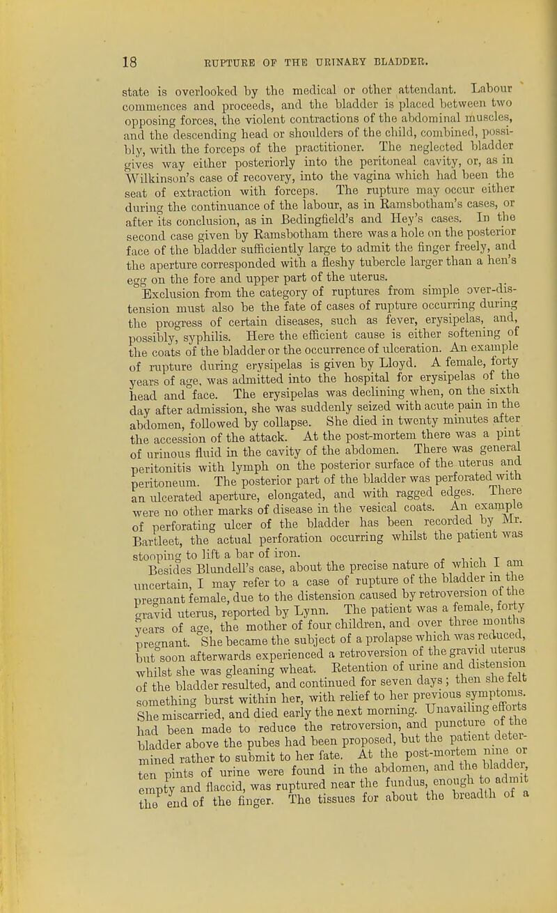 state is overlooked by the medical or other attendant. Labour commences and proceeds, and the bladder is placed between two opposing forces, the violent contractions of the abdominal muscles, and the descending head or shoulders of the child, combined, possi- bly, with the forceps of the practitioner. The neglected bladder gives way either posteriorly into the peritoneal cavity, or, as in Wilkinson's case of recovery, into the vagina which had been the seat of extraction with forceps. The rupture may occur either during the continuance of the labour, as in Eamsbotham's cases, or after its conclusion, as in Bedingfield's and Key's cases. In the second case given by Ramsbotham there was a hole on the posterior face of the bladder sufficiently large to admit the finger freely, and the aperture corresponded with a fleshy tubercle larger than a hen's egg on the fore and upper part of the uterus. ° Exclusion from the category of ruptures from simple over-dis- tension must also be the fate of cases of rupture occurring during the progress of certain diseases, such as fever, erysipelas, and, possibly, syphilis. Here the efficient cause is either softening of the coats of the bladder or the occurrence of ulceration. An example of rupture during erysipelas is given by Lloyd. A female, forty years of age, was admitted into the hospital for erysipelas of the head and face. The erysipelas was declining when, on the sixth day after admission, she was suddenly seized with acute pain m the abdomen, followed by collapse. She died in twenty mmutes after the accession of the attack. At the post-mortem there was a pint of urinous fluid in the cavity of the abdomen. There was general peritonitis with lymph on the posterior surface of the uterus and peritoneum. The posterior part of the bladder was perforated with an ulcerated aperture, elongated, and with ragged edges. There were no other marks of disease in the vesical coats. An example of perforating ulcer of the bladder has been recorded by Mr. Bartleet, the actual perforation occurring whilst the patient Avas stooping to lift a bar of iron. _ . i • i t Besides Blundell's case, about the precise nature of which i am uncertain, I may refer to a case of rupture of the bladder m the pre-nant female, due to the distension caused by retroversion ol the gravid uterus, reported by Lynn. The patient was a female, forty years of age, the mother of four chilcben, and over tln-ee months m-e-nant. She became the subject of a prolapse which was reduced, but soon afterwards experienced a retroversion of the gravid uterus whilst she was gleaning wheat. Retention of unne and distension of the bladder resulted, and continued for seven days; then she felt something burst within her, with relief to her Previous symptonis She miscarried, and died early the next morning. Unavailing effoi s had been made to reduce the retroversion, and puncture of the bladder above the pubes had been proposed, but the patient deter- Xd rather to submit to her fate. At the post-mortem nine or tT pints of urine were found in the abdomen, and tl|e bladde empty and flaccid, was ruptured near the ^^S^!,,S^'^™^' the end of the finger. The tissues for about the breadth of a