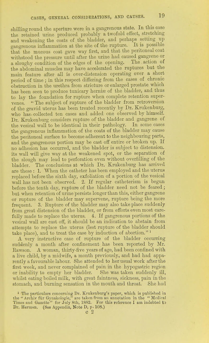 shilling round the aperture wore in a gangrenous state. In this case the retained urine produced probably a twofold effect, stretching and weakening the coats of the bladder, and perhaps setting up gangrenous inflammation at the site of the rupture. It is possible that the mucous coat gave way first, and that the peritoneal coat withstood the pressure imtil after the urine had caused gangrene or a sloughy condition of the edges of the opening. The action of the abdominal muscles may have accelerated the ruptures but the main feature after all is over-distension operating over a short period of time ; in this respect differing from the cases of chronic obstruction in the urethra from stricture or enlarged prostate which has been seen to produce timicary hernia of the bladder, and thus to lay the foundation for ruptm-e when complete retention super- venes.  The subject of rupture of the bladder from retroversion of the gravid uterus has been treated recently by Dr. Krukenburg, who has. collected ten cases and added one observed by himself. Dr. Krukenburg considers rupture of the bladder and gangrene of the vesical wall to be identical in their pathology. In some cases the gangrenous inflammation of the coats of the bladder may cause the peritoneal surface to become adherent to the neighbouring parts, and the gangrenous portion may be cast off entire or broken up. If no adhesion has occurred, and the bladder is subject to distension, its wall will give way at the weakened spot, or the separation of the slough may lead to perforation even without overfilling of the bladder. The conclusions at which Dr. Krukenburg has arrived are these : 1. When the catheter has been employed and the uterus replaced before the sixth day, exfoliation of a portion of the vesical waU has not been observed. 2. If regular catheterism is begun before the tenth day, rupture of the bladder need not be feared; but when retention of urine persists longer than this, either gangrene or rupture of the bladder may supervene, rupture being the more frequent. 3. Eupture of the bladder may also take place suddenly from great distension of the bladder, or from efforts even most care- fully made to replace the uterus. 4. If gangrenous portions of the vesical wall are cast off, it shoidd be an indication to abstain from attempts to replace the uterus (lest rupture of the bladder should take place), and to treat the case by induction of abortion. ' A very instructive case of rupture of the bladder occurring suddenly a month after confinement has been reported by Mr. Eawson. A woman, thirty-five years of age, had been confined with a live child, by a midwife, a month previously, and had had appa- rently a favourable labour. She attended to her usual work after the first week, and never complained of pain in the hypogastric region or inability to empty her bladder. She was taken suddenly ill, whilst eating boiled milk, with great faintness, sickness, pain in the stomach, and burning sensation in the mouth and throat. She had * The particulars concerning Dr. Krukenburg's paper, which is published in the  Archiv fiir Gynakologie, are taken from an annotation in the  Medical Times and Gazette for July 8th, 1882. For this reference I am indebted to Dr. Herman. (Soo Appendix, Note D, p-108.) c 2