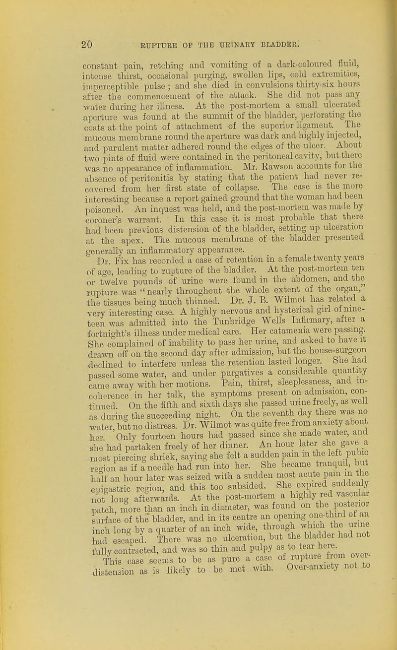 constant pain, retching and vomiting of a dark-coloured fluid, intense thirst, occasional purging, swollen hps, cold extremities, imperceptible pulse; and she died in convulsions thirty-six hours after tlie commencement of the attack. She did not pass any water during her iUness. At the post-mortem a small ulcerated aperture was found at the summit of the bladder, perforating the coats at the pomt of attachment of the superior ligament. _ The mucous membrane round the aperture was dark and highly injected, and purulent matter adhered round the edges of the ulcer. About two pints of fluid were contained in the peritoneal cavity, but there was no appearance of inflammation. Mr. Rawsou accounts for the absence of peritonitis by stating that the patient had never re- covered from her first state of collapse. The case is the more interesting because a report gained ground that the woman had been poisoned. An inquest was held, and the post-mortem was made by coroner's warrant. In this case it is most probable that there had been previous distension of the bladder, setting up ulceration at the apex. The mucous membrane of the bladder presented generally an inflammatory appearance. Dr. Fix has recorded a case of retention in a female twenty years of age, leading to rupture of the bladder. At the post-mortein ten or twelve pounds of urine were found in the abdomen, and the rupture was nearly throughout the whole extent of the organ, the tissues being much thinned. Dr. J. B. Wilmot has related a very interesting case. A highly nervous and hysterical girl of nine- teen was admitted into the Tunbridge Wells Infirmary, after a fortnight's illness under medical care. Her catamenia were passmg. She complained of inabihty to pass her urine, and asked to have it drawn off on the second day after admission, but the house-surgeon declined to interfere unless the retention lasted longer. She had passed some water, and under purgatives a considerable quantity came away with her motions. Pain, thirst, sleeplessness, and in- coherence in her talk, the symptoms present on admission, con- tinued On the fifth and sixth days she passed urine freely, as well as during the succeeding night. On the seventh day there was no water, but no distress. Dr. Wilmot was quite free from anxiety about her Only fourteen hours had passed since she made water, and she had partaken freely of her dinner. An hour later she gave a most piercing shriek, saying she felt a sudden pam m the left pubic re-ion as if a needle had run into her. She became tranqud, but half an hour later was seized with a sudden most acute pam m the epigastric region, and this too subsided. She expired suddenly not long afterwards. At the post-mortem a highly red vascular patch more than an mch in diameter, was found on the posterior Lrface of the bladder, and in its centre an openmg one-third of an nch long by a quarter of an inch wide, through which the urnie hid escaped. There was no ulceration, but the bladder had not iuUy contracted, and was so thin and pulpy as to tear hem Tliis case seems to be as pure a case °f ^■Pt^■^ff^^,^ distension as is likely to be met with. Over-anxiety not to