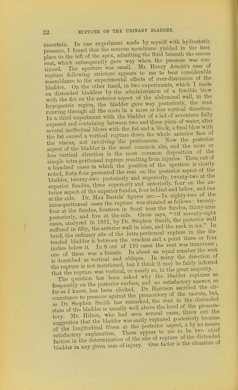 uncertain. In one experiment made by myself with hydrostatic nressure I found that the mucous uiembrano yielded m tlie tirst place to'the left of the apex, admitting the fluid beneath the serous coat, which subsequently gave way Avhen the pressure was con- tinued The aperture was small Mr. Henry Arnotts case of rupture following stricture appears to me to bear considerable resemblance to the experimental effects of over-distension of the bladder On the other hand, in two experiments, which i made on distended bladders by the administration of a forcible blow with the fist on the anterior aspect of the abdominal wall, m the hypogastric region, the bladder gave way posteriorly the rent runmng through all the coats in a more or less vertical direction. In a third experiment with the bladder of a lad of seventeen f uUy exposed and containing between two and three pints of water, alter several ineffectual blows with the list and a block, a final blow with the fist caused a vertical rupture down the whole anterior lace ot the Yiscus, not involving the peritoneum. Now the posterior aspect of the bladder is the most common site, and the more or less vertical direction is the most common disposition ot the simple intra-peritoneal rupture resulting from injuries Thus, out ut a h^dred cases in which the position of the aperture is clearly noted, forty-four presented the rent on the posterior aspect of the bladder, twenty-two posteriorly and superiorly, twenty-two at the superior fundus, three superiorly and anteriorly, four on the an- terior aspect of the superior fundus, four behind and below, ando e It the side Dr. Max Baitels' figures are:-In eighty-two of the tntt-p rit;ned cases the rupture was situated as follows : twenty- fo ?at the fundus, fourteen in front near the fundus, tlHity-nine poSeriorly, and five at the side. Gross says, Of seventy-eight cases Szed in 1851, by Dr. Stephen Smith, the posterior waU SedTn fifty, the anterior wall in nine, and the neck in six. In brief tbe ordinary site of the intra-peritoneal rupture m the dis- tended bladder il between the urachus and a point three or four inches below it. In 8 out of 110 cases the rent was transverse ; one of hese was a female. In about an equal number the rent ^described as vertical and oblique. In many the direction of he rupti^^^^^ not mentioned, but I think it may be fairly inferred that the rupture was vertical, or nearly so, m he great majority. The question has been asked why the b adder ruptures so frequentTy on the posterior surface, and no satisfactory answer so far as I know, has been elicited. Dr. Harrison ascribed the cir- cLstance to pressure against the promontory of the sacrum, but ■rDr Stephen Smith\as remarked, the rent in the distended state of the\ladder is usually well above the level o the pronion- torv Mr. Hilton, who had seen several cases, threw out tiie su-est on that the bladder was easily ruptured posteriorly because of the lonc^itudinal fibres at the posterior aspect, a by no means ^tisfactory explanation. There appear to me to be two cliie ?ftors n tbe determination of the site of rupture of the distended b add r in any given case of injury. One factor is the situation of