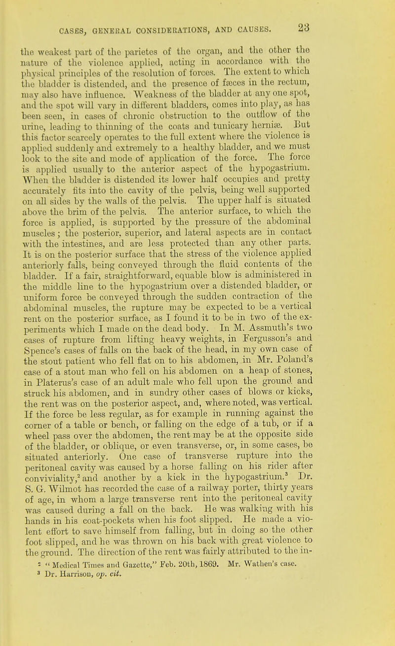 the weakest part of the parietcs of the organ, and the other the nature of the violence applied, acting in accordance with the physical principles of the resolution of forces. The extent to which the bladder is distended, and the presence of fa3ces in the rectum, may also have influence. Weakness of the bladder at any one spot, and the spot will vary in difterent bladders, comes into play, as has been seen, in cases of chronic obstruction to the outllow of the urine, leading to thinning of the coats and tunicary hernite. But this factor scarcely operates to the full extent where the violence is applied suddenly and extremely to a healthy bladder, and we must look to the site and mode of apphcation of the force. The force is applied usually to the anterior aspect of the hypogastriuni. When the bladder is distended its lower half occupies and pretty accurately fits into the cavity of the pelvis, being well supported on all sides by the walls of the pelvis. The upper half is situated above the brim of the pelvis. The anterior surface, to which the force is applied, is supported by the pressure of the abdominal muscles; the posterior, superior, and lateral aspects are in contact with the intestines, and are less protected than any other parts. It is on the posterior surface that the stress of the violence applied anteriorly falls, being conveyed tlirough the fluid contents of the bladder. If a fair, straightforward, equable blow is administered in the middle line to the hypogastrium over a distended bladder, or uniform force be conveyed through the sudden contraction of the abdominal muscles, the rupture may be expected to be a vertical rent on the posterior surface, as I found it to be in two of the ex- periments which I made on the dead body. In M. Assmuth's two cases of rupture from lifting heavy weights, in Fergusson's and Spence's cases of falls on the back of the head, in my own case of the stout patient who fell fiat on to his abdomen, in Mr. Poland's case of a stout man who fell on his abdomen on a heap of stones, in Platerus's case of an adult male who fell upon the ground and struck his abdomen, and in sxmdry other cases of blows or kicks, the rent was on the posterior aspect, and, where noted, was vertical. If the force be less regular, as for example in running against the comer of a table or bench, or falling on the edge of a tub, or if a wheel pass over the abdomen, the rent may be at the opposite side of the bladder, or oblique, or even transverse, or, in some cases, be situated anteriorly. One case of transverse rapture into the peritoneal cavity was caused by a horse falling on his rider after conviviality,^ and another by a kick in the hypogastrium.' Dr. S. G. Wilmot has recorded the case of a railway porter, thirty years of age, in whom a large transverse rent into the peritoneal cavity was caused during a fall on the back. He Avas walking with his hands in his coat-pockets when his foot slipped. He made a vio- lent effort to save himself from falling, but in doing so the other foot shpped, and he was thrown on his back with great violence to the ground. The direction of the rent was fairly attributed to the in- =  Medical Times and Gazette, Feb. 20th, 1869. Mr. Wathen's case. ' Dr. Hariisou, op. cit.