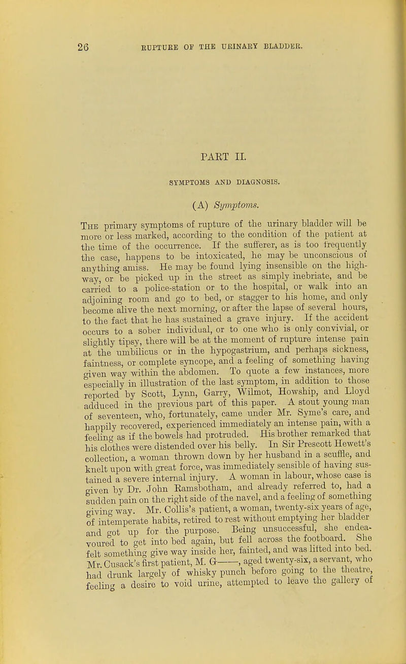 PART II. SYMPTOMS AND DIAGNOSIS, (A) Symptoms. The primary symptoms of rupture of the urinary bladder will be more or less marked, according to the condition of the patient at the time of the occurrence. If the sufferer, as is too irequently the case, happens to be intoxicated, he may be unconscious of anything amiss. He may be found lying insensible on the high- way, or be picked up in the street as simply inebriate, and be carried to a police-station or to the hospital, or walk into an adjoining room and go to bed, or stagger to his home, and only become alive the next morning, or after the lapse of several hours, to the fact that he has sustained a grave injury. If the accident occurs to a sober individual, or to one who is only convivial, or slio-htly tipsy, there will be at the moment of rupture intense pain at°the umbilicus or in the hypogastrium, and perhaps sickness, faintness, or complete syncope, and a feeling of something having o-iven way within the abdomen. To quote a few instances, more especially in ilhistration of the last symptom, in addition to those reported by Scott, Lynn, Garry, Wilmot, Howship, and Lloyd adduced in the previous part of this paper. A stout young man of seventeen, who, fortunately, came under Mr. Syme's care, and happily recovered, experienced immediately an intense pain, with a feeHn as if the bowels had protruded. His brother remarked that his clothes were distended over his belly. In Sir Prescott Hewett's collection, a woman thrown down by her husband in a scufEe, and knelt upon with great force, was immediately sensible of having sus- tained a severe internal injury. A woman in labour, whose case is given by Dr. John Ramsbotham, and abeady referred to, had a sudden pain on the right side of the navel, and a feeling of something givino- way. Mr. CoUis's patient, a woman, twenty-six years of age, of int^emperate habits, retired to rest without emptymg her bladder and crot up for the purpose. Being unsuccessful, she endea- voured to get into bed again, but fell across the footboard. She felt something give way inside her, fainted, and was lilted into bed. Mr Cusack's first patient, M. G , aged twenty-six, a servant, who had drunk largely of whisky punch before going to the theatre feelin-- a desire to void urine, attempted to leave the gallery of