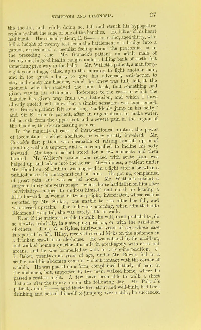 the theatre, and, while doing so, fell and struck his hypogastric region a<Tainst the edge of one of the benches. He felt as if his heart had hurst. His second patient, E. S , an ostler, aged thirty, Avho feU a height of twenty feet from the battlement of a bridge into a garden, experienced a peculiar feelmg about the pra;cordia, as in the preceding case. Mr. Gamack's patient, an adult male of twenty-one, in good health, caught under a falling bank of earth, felt something give way in the belly. Mr. Willett's patient, a man forty- eight years of age, called up in the morning to fight another man, and in too great a hurry to give liis adversary satisfaction to stay and empty his bladder, which he knew was full, felt, at the moment when he received the fatal kick, that something had given way in his abdomen. Keference to the cases in which the bladder has given way from over-distension, and which I have already quoted, will show that a similar sensation was experienced. Mr. G-arry's patient felt something suddenly jump in his belly, and Sir E. Home's patient, after an urgent desire to make water, felt a rush from the upper part and a severe pain in the region of the bladder, the desire ceasing at once. In the majority of cases of intra-peritoneal ruptvire the power of locomotion is 'either aboUshed or very greatly impaired. Mr. Cusack's first patient was incapable of raising himself up, or of standing without support, and was compelled to incline his body forward. Montagu's patient stood for a few moments and then fainted. Mr. Willett's patient was seized with acute pain, was helped up, and taken into the house. McGumness, a patient under Mr. Hamilton, of Dublin, was engaged in a fight after a brawl hi a pubhc-house; his antagonist fell on him. He got up, complamed of great pain, and was carried home. Mr. Wathen's patient, a surgeon, thirty-one years of age—whose horse had fallen on him after conviviality—helped to undress himself and stood up leaning a httle forward. A woman of twenty-eight, intoxicated, whose case is reported by Mr. Stokes, was unable to rise after her fall, and was carried upstairs. The following morning, when admitted mto Eichmond Hospital, she was barely able to walk. Even if the sufferer be able to walk, he will, in all probability, do so slowly, painfully, ui a stoopmg position, or with the assistance of others. Thus, Wm. Sykes, thirty-one years of age, whose case is reported by Mr. Hiley, received several kicks on the abdomen in a drunken brawl in an ale-house. He was sobered by the accident, and walked home a quarter of a mile in great agony with cries and groans, and he was compelled to walk in a stooping position. J. L. Baker, twenty-nine years of age, imder Mr. Bower, fell in a scuffle, and his abdomen came m violent contact with the comer of a table. He was placed on a form, complained bitterly of pain m the abdomen, but, supported by two men, walked home, where he passed a restless night. A few have been able to walk a short distance after the injury, or on the following day. Mr. Poland's patient, John P , aged thirty-five, stout and well-built, had been drinking, and betook himself to jumpmg over a stile; he succeeded