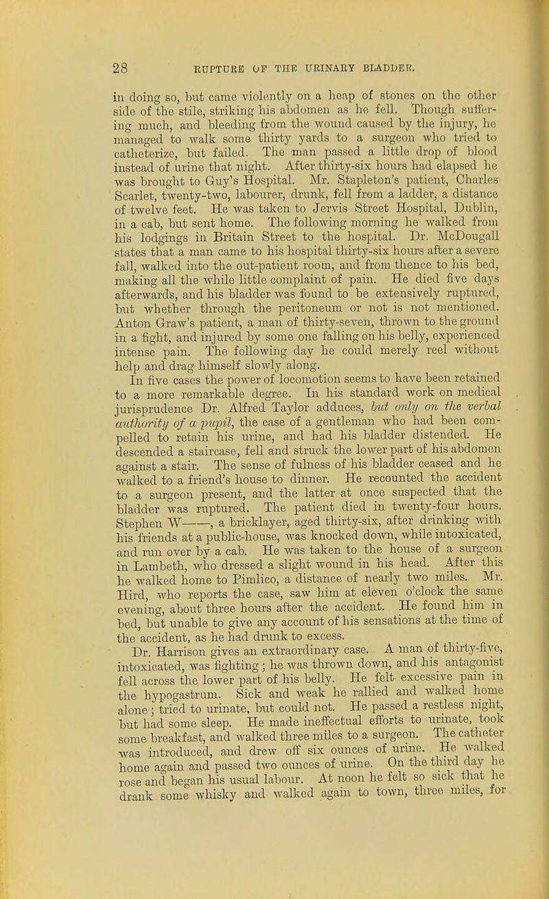 in doing so, but came violently on a heap of stones on the other side of the stile, striking his abd(jmen as he fell. Though sulier- ing much, and bleeding from, the wound caused by the injury, he managed to walk some thirty yards to a surgeon who tried to catheterize, but failed. The man passed a little drop of blood instead of urine that night. After thirty-six hours had elapsed he was brought to Guy's Hospital. Mr. Stapleton's patient, Charles Scarlet, twenty-two, labourer, drunk, fell from a ladder, a distance of twelve feet. He was taken to Jervis Street Hospital, Dublin, in a cab, but sent home. The following morning he walked from his lodgings in Britam Street to the hospital. Dr. McDougall states that a man came to his hospital thirty-six hours after a severe fall, walked into the out-patient room, and from thence to his bed, making all the while little complaint of pain. He died five days afterwards, and his bladder was found to be extensively ruptured, but whether through the peritoneum or not is not mentioned. Anton Graw's patient, a man of thirty-seven, thrown to the ground in a fight, and injured by some one falling on his belly, experienced intense pain. The following day he could merely reel without help and drag himself slowly along. In five cases the power of locomotion seems to have been retained to a more remarkable degree. In his standard work on medical jurisprudence Dr. Alfred Taylor adduces, hut only on the verbal authority of a pupil, the case of a gentleman who had been com- pelled to retain his urine, and had his bladder distended. He descended a staircase, feU and struck the lower part of his abdomen against a stair. The sense of fulness of his bladder ceased and he walked to a friend's house to dinner. He recounted the accident to a surgeon present, and the latter at once suspected that the bladder was ruptured. The patient died in twenty-four hours. Stephen W , a bricklayer, aged thirty-six, after drinking with his friends at a public-house, was knocked doTO, while intoxicated, and run over by a cab. He was taken to the house of a surgeon in Lambeth, who dressed a slight wound in his head. After this he walked home to Pimlico, a distance of nearly two miles. Mr. Hird, who reports the case, saw him at eleven o'clock the sanie evening, about three hours after the accident. He found him in bed, but unable to give any account of his sensations at the time of the accident, as he had drunk to excess. Dr. Harrison gives an extraordinary case. A man of thirty-five, intoxicated, was fighting; he was thrown down, and his antagonist fell across the lower part of his belly. He felt- excessive pam in the hypogastrum. Sick and weak he rallied and walked home alone • tried to urinate, but could not. He passed a restless night, but had some sleep. He made ineffectual efforts to urinate, took some breakfast, and walked three miles to a surgeon. The catheter was introduced, and drew off six ounces of urine. He walked home ao-ain and passed two ounces of urine. On the third day he rose and began his usual labour. At noon he felt so sick that he drank some wliisky and walked agam to town, three miles, for