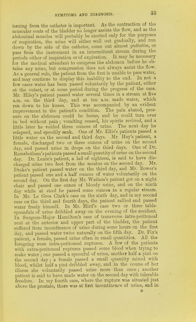 38 issuing from the catheter is important. As the contraction of the muscular coats of the bladder no longer assists the flow, and as the abdominal muscles will probably be exerted only for the purposes of respiration, the uruie will either well out gradually, and run down by the side of the catheter, come out almost guitatim, or pass from the instrument in an intermittent stream during the periods either of inspiration or of expiration. It may be necessary for the medical attendant to compress the abdomen before he ob- tains any urine, but compression does not always assist the flow. As a general rule, the patient from the first is unable to pass water, and may continue to display this inability to the end. In not a few cases water has been passed voluntarily by the patient, either at the outset, or at some period during the progress of the case. Mr. Hiley's patient passed water several times in a stream at five a.m. ou the third day, and at ten a.m. made water, which ran down to his knees. This was accompanied by an evident improvement in the patient's condition. The pain abated, pres- sure on the abdomen could be borne, and he could turn over in bed without pain; vomiting ceased, his spirits revived, and a little later he voided three ounces of urine. The next day he relapsed, and speedily sank. One of Mr. Ellis's patients passed a little water on the second and third days. Mr. Key's patient, a female, discharged two or three ounces of urine on the second day, and passed urine in drops on the third days. One of Dr. Ramsbotham's patients passed a small quantity of urine on the second day. Dr. Lente's patient, a lad of eighteen, is said to have dis- charged urine two feet from the meatus on the second day. Mr. Drake's patient passed water on the third day, and Mr. Bower'3 patient passed one and a half ounces of water volimtarily on the second day. On the first day Mr. Wathen's patient got on a night chair and passed one ounce of bloody urine, and on the ninth day while at stool he passed some ounces in a regular stream. In Mr. Le Gros Clark's case on the sixth day, and in my second case on the third and fourth days, the patient rallied and passed water freely himself. In Mr. Hird's case two or three table- spoonfuls of urine dribbled away on the evening of the accident. In Surgeon-Major Hamilton's case of transverse intra-peritoneal rent at the anterior and upper part of the bladder, the patient suffered from incontinence of urine during some hours on the first day, and passed water twice naturally on the fifth day. Dr. Fix's patient, a female, passed urine often in small quantities. AU the foregoing were intra-peritoneal ruptures. A few of the patients with extra-peritoneal ruptures passed some blood when trying to make water ; one passed a spoonful of urine, another half a pint on the second day ; a female passed a small quantity mixed with blood, whilst half a pint dribbled away, and in the course of her illness she voluntarily passed urine more than once; another patient is said to have made water on the second day with tolerable freedom. In my fourth case, where the rupture was situated just above the prostate, there was at first incontinence of urine, and in D