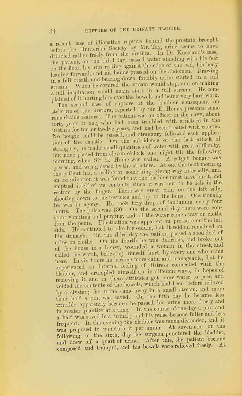 a recent case of idiopathic rupture behind tl>e prostate, bvouKht L 0 e the Ilunterian Society l.y Mr. Tay, urme see.ns to have dribbled rather freely irom the urethra. In Dr. Kneeland s case he patient, on the third day, passed water standn.g with his fee^t on the floor his hips resting against the edge of the bed, his body leaning forward, and his hands pressed on the abdomen Drawing ill a full breath and bearing down forcibly urine started m a iull stream When he expired the stream would stop, and on making a ilUl inspiration would again start in a full stream. He com- plained of it hurting him over the bowels and being very hard work. The second case of rupture of the bladder consequent on stricture of the urethra, reported by Sir E. Home, presents some remarkable features. The patient was an officer m the navy,_ about forty years of age, who had been troubled with stricture in the urethra for ten or twelve years, and had been treated with caustic. No bougie could be passed, and strangury followed each applica- tion of the caustic. On the subsidence of the kbt attack ot stranc^ury, he made small quantities of water with great diHiculty, but none passed from eleven o'clock one night till the following mornin.^, when Sir E. Home was called. A catgut bougie was passed,°and was grasped by the stricture. At one the iiext morning the patient had a feeling of something giving way internally, and on examination it was found that the bladder must have burst, and emptied itself of its contents, since it was not to be felt in tlie rectum by the finger. There was great pam on the lett side, shooting down to the testicles and up to the loins. Occasionally he was in agony. He took fifty drops of laudanum every four hours The pulse was 130. On the second day there were con- stant vomiting and purging, and all the water came away o» cloths from the penis. Eluctuation was apparent on pressure on the lett . side He continued to take his opium, but it seldom remained on his stomach. On the third day the patient passed a good deal ot urine on cloths. On the fourth he was delirious, and broke out of the house in a frenzy, wounded a woman in the street, ana caUed the watch, believing himself hurt by every one who came near In six hours he became more calm and manageable, but he experienced an internal feeling of distress connected with the bladder, and crumpled himself up in different ways, m hopes ot removing it, and in these attitudes got more water to pass, and voided the contents of the bowels, which had been before reheved bv a clyster: the urine came away in a small stream, and more than half a pint was saved. On the fifth day he became less irritable, apparently because he passed his urine more freely and in greater quantity at a time. In the course of the day a pmt and a half was saved in a urinal; and his pulse becaine fuller and less frequent. In the evenmg the bladder was much distended, and it was proposed to puncture it per anum. At f ^^j^ f'i- ° foUowing, or the sixth, day the surgeon punctured the bladder, and drew off a quart of urine. After this, the patient became composed and tranquil, and his bowels were relieved freely. At