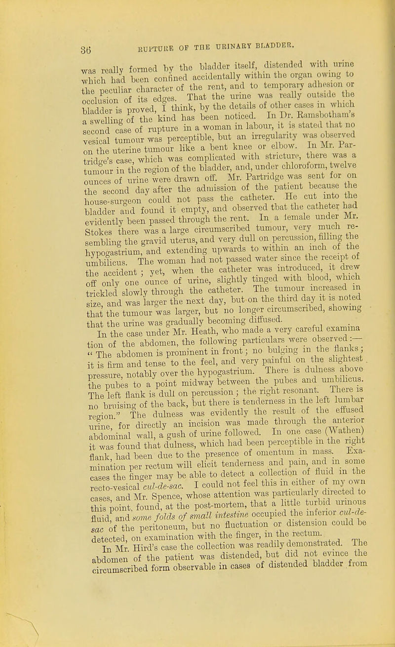 was really formed hy the bladder itself, distended with urine wScrhad been conlined accidentally within the organ owmg to S e peculiar character of the rent, and to temporary adhesion or Iincinn nf its edes That the urine was really outside the protd I tMnk. by the details of other cases in which ^swelling of the kind has been noticed. In Dr. Ramsbo hams second case of rupture in a woman in labour, it is stated that no vesical tumour was perceptible, but an irregu arity was observed on the uterine tumour like a bent knee or elbow. In Mr. Par- tridge's case, which was complicated with stricture, there was a tumour in the region of the bladder, and, under chloroform, twelve ounces of urine were drawn oif. Mr. Paitodge was sent for on the second day after the admission of the patient because the house-surgeon could not pass the catheter He cut into the bladder and found it empty, and observed that the catheter evidently been passed through the rent. In a lemale under Mr. Stokes there was a large circumscribed tumour, very much re- sembling the gravid uterus, and very dull on percussion, filling the hypogastrium, and extending upwards to withm an inch of the nmbihcus. The woman had not passed water since the receipt of the accident ; yet, when the catheter was introduced, it drew off only o'e omic'e of urine, sUghtly tinged with blood, which trickled slowly through the catheter. The tumour increased in s e, and was larger the next day, but on the third day it is noted thS the tumour was larger, but no longer circumscribed, showing that the urine was gradually becoming diffused. In the case unde^Mr. Heath, who made a very careful exainma tion of the abdomen, the ibUowing particulars were observed :-  The abdomen is prominent in front; no bulging m the flanks it is firm and tense to the feel, and very painful on the slightest. T^ressure notably over the hypogastrium. There is dulness above tire pub;, to a point midway between the pubes and um^^iheus. The left flank is dull on percussion ; the right resonant There is no bruisin.. of the back, but there is tenderness m the left lumbar rr.io  The dulness was evidently the result of the effused mine, for directly an incision was made through the anterior abdominal wall, a gush of urine followed. In one case (Wathen it was found th^t duhiess, which had been perceptible m the right flank, had been due to the presence of omentum m mass. Exa- mination per rectum will elicit tenderness ^ Pain and m some cases the finger may be able to detect a collection of fluid in the re o-vesicafc«We-Lc. I could not feel this in ei her of my own cases and Mr. Spence, whose attention was particularly directed to h poTnt, founc{ at the post-mortem, that a lit e turbid urinous fluid and som« folds of small intestine occupied the inferior cul-de- sac oi the peritoneum, but no fluctuation or distension could be detected on examination with the finger, in the rectum. S Mr Bird's case the collection was readily demonstrated. The abdomen of the patient was distended but did not evince the circumscribed form observable in cases of distended bladder from