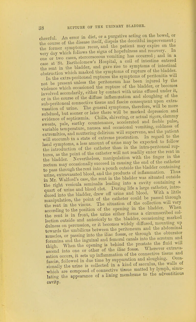 cheerful. An error in diet, or a purgative acting on the bowel, or the course of the disease itself, dispels the deceitful improvemeut; the former symptoms recur, and the patient may expire on the very day which follows the signs of hopefulness and recovery. _ In one or two cases, stercoraceous vomiting has occurred; and in a case at St Bartholomew's Hospital, a coil of intestine entered the rent in the bladder, and gave rise to symptoms of intestinal obstruction which masked the symptoms of rupture of the bladder In the extra-peritoneal ruptures the symptoms of peritonitis will not be present unless the peritoneum has been injured by the violence which occasioned the rupture of the bladder, or becomes involved secondarily, either by contact with urine effused under it, or in the course of the diffuse inflammation and sloughing of the sub-peritoneal connective tissue and fasci® consequent upon extra- vasation of urine. The general symptoms, therefore will be more subdued, but sooner or later there will be marked depression and evidence of septicemia. ChiUs, shivering, or actual rigors clamniy sweats, pale, earthy countenance, accelerated and feeble pulse variable temperature, nausea and occasional vomiting coldness ot extremities, and muttering delirium will supervene, and the patient will succumb in a state of extreme prostration. In regard to the local symptoms, a less amount of urine may be expected to follow the introduction of the catheter than in the intra-peritoneal rup- tures, as the point of the catheter will not readily enter the rent m . the bladder. Nevertheless, manipulation with the finger in the rectum may occasionally succeed in causing the end of the catheter to pass through the rent into apouch outside the bladder containing urine, extravasated blood, and the products of mflammation. Thus in Mr Walford's case, the rent in the bladder was situated outside the ri-ht yesicula seminahs leading into a cavity containing a Quart °of urine and blood clot. During life a large catheter, intro- Ed ?nto the bladder, drew off urine and blood. With a li tie manipulation, the point of the catheter could be passed through Te lt 1 thevis'cus. The situation ^\Zl according to the position of the opening m the bladder. When the rent is in front, the urme either forms a circumscribed col- lection outside and anteriorly to the bladder, occasioning marked duhiess on percussion, or it becomes widely diffused mounting_ up towards the umbilicus between the peritoneum and the abdomina muscles, or passing into the ihac fossae, or through the obturator Sramina and the higuinal and femoral canals mto the scrotum and th X. When the opening is behind the prostate the fluid will asSnd into one or other of the iliac fosse. Wherever extrava- sation occurs, it sets up inflammation of the connectu^ tissue and fasciae, followed in due time by suppuration and sloughing. Ucca- SaUy the urine is coUected in a kind of sacculus, the walls of which are composed of connective tissue matted by lymph, simu- Tating the appearance of a lining membrane to the adventitious cavity.