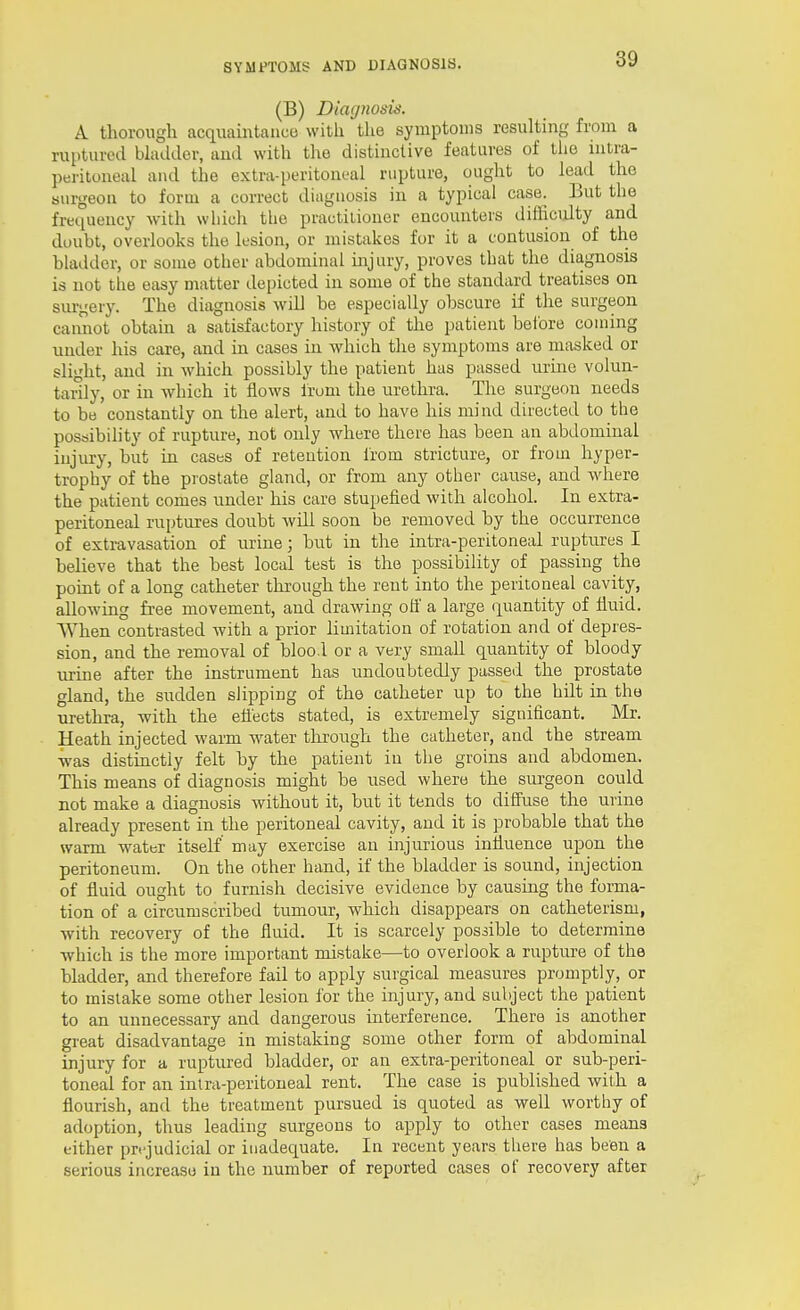 (B) DicKjnosis. A. thorough acquaintance with the symptoms resulting from a ruptured bladder, and with the distinctive features of the intra- peritoneal and the extra-peritoneal rupture, ought to lead the surgeon to form a correct diagnosis in a typical case. But the frequency with which the practiliouer encounters difficiilty and doubt, overlooks the lesion, or mistakes for it a contusion of the bladder, or some other abdominal injury, proves that the diagnosis is not the easy matter depicted in some of the standard treatises on surgery. The diagnosis will be especially obscure if the surgeon cannot obtain a satisfactory history of the patient belbre coming under his care, and in cases in which the symptoms are masked or slight, and in which possibly the patient has passed urine volun- tarily, or in -which it flows Irum the urethra. The surgeon needs to be constantly on the alert, and to have his mind directed to the possibihty of rupture, not only where there has been an abdominal injury, but in cases of retention from stricture, or from hyper- trophy of the prostate gland, or from any other cause, and where the patient comes under his care stupefied with alcohol. In extra- peritoneal ruptures doubt will soon be removed by the occurrence of exti-avasation of urine; but in the intra-peritoneal ruptures I believe that the best local test is the possibility of passing the point of a long catheter through the rent into the peritoneal cavity, allowing free movement, and drawing off a large quantity of fluid. When contrasted with a prior limitation of rotation and of depres- sion, and the removal of bloo.l or a very small quantity of bloody urine after the instrument has undoubtedly passed the prostata gland, the sudden slipping of the catheter up to the hilt in the urethra, Avith the eflects stated, is extremely significant. Mr. Heath injected warm water tlirough the catheter, and the stream ■was distinctly felt by the patient in the groins and abdomen. This means of diagnosis might be used where the surgeon could not make a diagnosis without it, but it tends to diffuse the urine already present in the peritoneal cavity, and it is probable that the warm water itself may exercise an injurious influence upon the peritoneum. On the other hand, if the bladder is sound, injection of fluid ought to furnish decisive evidence by causing the forma- tion of a circumscribed tumour, -which disappears on catheterism, with recovery of the fluid. It is scarcely possible to determine ■which is the more important mistake—to overlook a rupture of the bladder, and therefore fail to apply surgical measures promptly, or to mistake some other lesion for the injury, and subject the patient to an unnecessary and dangerous interference. There is another great disadvantage in mistaking some other form of abdominal injury for a ruptured bladder, or an extra-peritoneal or sub-peri- toneal for an intra-peritoneal rent. The case is published with a flourish, and the treatment pursued is quoted as well worthy of adoption, thus leading surgeons to apply to other cases means either prejudicial or inadequate. In recent years there has been a serious increase in the number of reported cases of recovery after