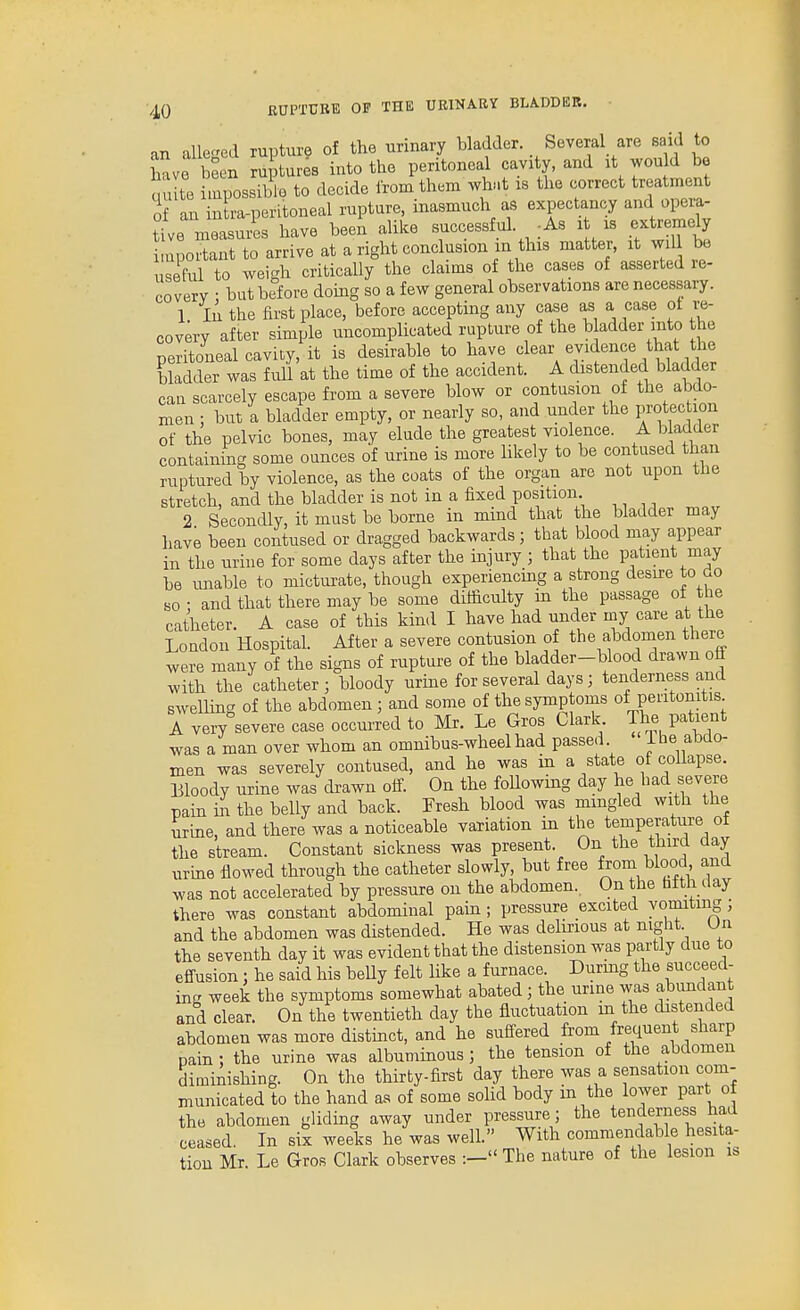 an aUeged rupture of the urinary bladder. Several are said to Lve been ruptures into the peritoneal cavity, and it would be qu to impossible to decide from them what is the correct treatment of an in ra-peritoneal rupture, inasmuch as expectancy and opera- tive measuiis have been alike successful. -As i is extremely i.uportant to arrive at a right conclusion in this matter, it wil be useful to weigh critically the claims of the cases of asserted re- covery • but before domg so a few general observations are necessary. 1 In the first place, before accepting any case as a case ot re- covery after simple uncomplicated rupture of the b adder into the peritoneal cavity, it is desirable to have '^lear evidence that the bladder was full at the time of the accident. A distended bladder can scarcely escape from a severe blow or contusion of the abdo- men : but a bladder empty, or nearly so, and under the protec ion of the pelvic bones, may elude the greatest violence. A b adder containing some ounces of urine is more likely to be contused than ruptured by violence, as the coats of the organ are not upon the stretch, and the bladder is not in a fixed position 2 Secondly, it must be borne in mind that the bladder may have been contused or dragged backwards; that blood may appear in the urine for some days after the injury ; that the patient may be unable to micturate, though experiencmg a strong desu-e to do so • and that there may be some difficulty in the passage of the catheter. A case of this kind I have had under my care at the London Hospital. After a severe contusion of the abdomen there were many of the signs of rupture of the bladder-blood drawn off with the catheter; bloody urme for several days; tenderness and swelHng of the abdomen; and some of the symptoms of peritonitis A very severe case occurred to Mr. Le Gros Clark The patient was a man over whom an omnibus-wheel had passed i he abdo- men was severely contused, and he was in a state of collapse. Bloody urine was drawn off. On the foUowing day he had severe pain in the belly and back. Presh blood was mmgled with the urine, and there was a noticeable variation in the temperature of the stream. Constant sickness was present. On the third aay urme flowed through the catheter slowly, but free from blood and was not accelerated by pressure on the abdomen. On the bfth day there was constant abdominal pain ; pressure excited vomiting ; and the abdomen was distended. He was delirious at night Un the seventh day it was evident that the distension was partly due to effusion : he said his beUy felt like a furnace. Durmg the succeed- in- week the symptoms somewhat abated ; the urine was abundant and clear. On the twentieth day the fluctuation m the distended abdomen was more distinct, and he suffered from frequent sharp pain : the urine was albuminous ; the tension of the abdomen diminishing. On the thirty-first day there was a sensation com- municated to the hand as of some sohd body m the lower part of the abdomen gliding away under pressure; the tenderness had ceased. In six weeks he was well. With commendable hesita- tion Mr. Le Gros Clark observes :- The nature of the lesion is