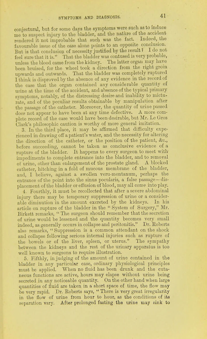 conjectural, but for some days the symptoms were such as to induce me to suspect injury to the bladder, and the natiire of the accident rendered it not improbable that such was the fact. Indeed, the favourable issue of the case alone points to an opposite conclusion. But is that conclusion of necessity justified by the result 1 I do nob feel sure that it is. That the bladder was contused is very probable, unless the blood came from the kidney. The latter organ may have been bruised, for the wheel took a direction from the right groin upwards and outwanls. That the bladder was completely ruptured I think is disproved by the absence of any evidence in the record of the case that the organ contained any considerable quantity of uiine at the time of the accident, and absence of the typical primary sjonptoms, notably, of the distressing desire and inability to mictu- rate, and of the peculiar results obtainable by manipulation after the passage of the catheter. Moreover, the quantity of urine passed does not appear to have been at any time defective. A more com- plete record of the case would have been desirable, but Mr. Le Gros Clark's philosophic caution is worthy of more general imitation. 3. In the third place, it may be affirmed that difficulty expe- rienced in drawing off a patient's water, and the necessity for altering the direction of the catheter, or the position of the patient, &c., before succeeding, cannot be taken as conclusive evidence of a rupture of the bladder. It happens to every surgeon to meet with- impediments to complete entrance into the bladder, and to removal of urine, other than enlargement of the prostate gland. A blocked catheter, hitching in a fold of mucous membrane of the bladder, and, I believe, against a swollen veru-montanum, perhaps the entrance of tlie point into the sinus pocularis, a false passage—dis- placement of the bladder or effusion of blood, may all come into play. 4. Fourthly, it must be recollected that after a severe abdominal injury there may be temporary suppression of urine or a consider- able diminution in the amount excreted by the kidneys. In his article on rupture of the bladder in the  System of Surgery, Mr. Bii-kett remarks,  The surgeon should remember that the secretion of urine woiild be lessened and the quantity becomes very small indeed, as generally occurs in collapse and peritonitis. Dr. Eoberts also remarks,  Suppression is a common attendant on the shock and collapse following serious internal injuries such as rupture of the bowels or of the liver, spleen, or uterus. The sympathy between the kidneys and the rest of the urinary apparatus is too well known to surgeons to require illustration. 5. Fifthly, in judging of the amount of urine contained in the bladder in any particular case, ordinary physiological principles must be applied. When no fluid has been drunk and the cuta- neous functions are active, hours may elapse without urine being secreted in any noticeable quantity. On the other hand when large quantities of fluid are taken in a short space of time, the flow may be very rapid. Dr. Roberts says,  There is very great irregularity in the flow of urine from hour to hour, as the conditions of its separation vary. After prolonged fasting the urine may sink to