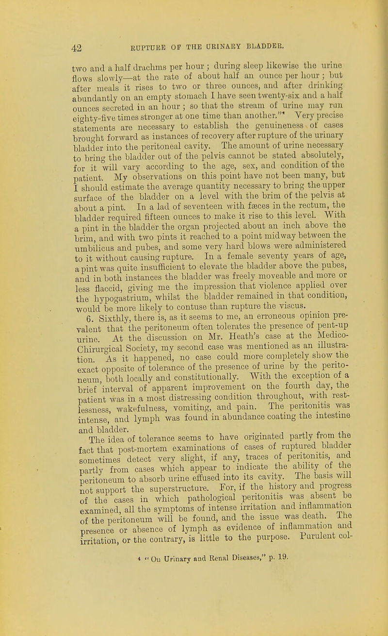 two and a half drachms per hour ; during sleep likewise tlie urine flows slowly—at the rate of about half an ounce per hour; hut after meals it rises to two or three ounces, and after drinking abundantly on an empty stomach I have seen twenty-six and a half ounces secreted in an hour ; so that the stream of urine may run eihty-five times stronger at one time than another.' Very precise statements are necessary to establish the geauineness of cases brou-ht forward as instances of recovery after rupture of the urinary bladder into the peritoneal cavity. The amount of urine necessary to brino' the bladder out of the pelvis cannot be stated absolutely, for it will vary according to the age, sex, and condition of the patient. My observations on this point have not been many, but I should estimate the average quantity necessary to bring the upper surface of the bladder on a level with tlie brim of the pelvis at about a pint. In a lad of seventeen with faeces in the rectum, the bladder required fifteen ounces to make it rise to this level. With a pint in the bladder the organ projected about an inch above the brim, and with two pints it reached to a point midway betvveen the nmbi'licus and pubes, and some very hard blows were admmistered to it without causing rupture. In a female seventy years of age, a pint was quite insufficient to elevate the bladder above the pubes, and in both instances the bladder was freely moveable and more or less flaccid, living me the impression that violence applied over the hypogast1ium° whilst the bladder remained in_ that condition, would be more likely to contuse than rupture the viscus. _ 6. Sixthly, there is, as it seems to me, an ei-roneous opinion pre- valent that the peritoneum often tolerates the presence of pent-up urine. At the discussion on Mr. Heath's case at the Medico- Chirurgical Society, my second case was mentioned as an illustra- tion As it happened, no case could more completely show the exact opposite of tolerance of the presence of urine by the perito- neum, both locally and constitutionally. With the exception of a hrief 'interval of apparent improvement on the fourth day, the patient was in a most distressing condition throughout, with rest- lessness, wakefulness, vomiting, and pain. The peritonitis was intense, and lymph was found in abundance coating the intestine ^^The^idea of tolerance seems to have originated partly from the fact that post-mortem examinations of cases of ruptured bladder sometimes detect very slight, if any, traces of peritonitis and partly from cases wliich appear to indicate the ability ot tlie peritoneum to absorb urine effused into its cavity. The basis will not support the superstructure. For, if the history and progress of the cases in which pathological peritonitis was absent be examined, aU the symptoms of intense irritation and inflammation of the peritoneum wHl be found, and the issue was death, ihe presence or absence of lymph as evidence of inflammation and irritation, or the contrary, is little to the purpose. Purulent coi- <  Ou Urinary aud Renal Diseases, p. 19.