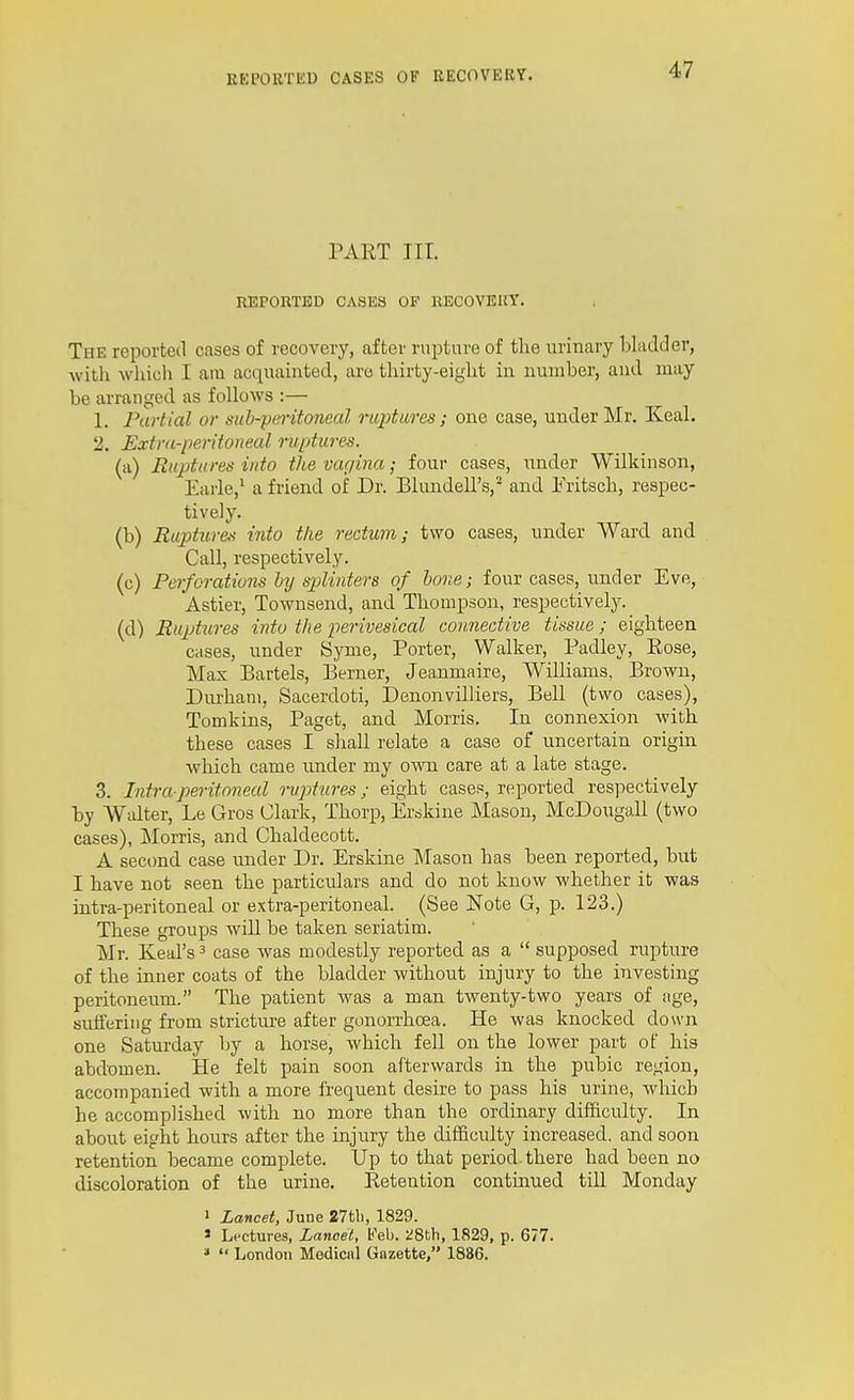 PART III. REPORTED CASES OF RECOVERY. The reported cases of recovery, after rupture of tlie urinary bladJer, witli wliich I am acquainted, are tliirty-eiglit in number, and may be arranged as follows :— 1. Partial or sitb-pmtonecd raptures; one case, under Mr. Keal. 2. Estnt-peritonecd ruptures. (a) Ruptures into the vtu/ina; four cases, under Wilkinson, Earle,' a friend of Dr. Blundell's,- and Fritscb, respec- tively. (b) Ruptures into the rectum; two cases, under Ward and Call, respectively. (c) Pe)-forations by splinters of hone; four cases, under Eve, Astier, Townsend, and Thompson, respectively. (d) Ruptures into the perivesical connective tissue; eighteen cases, under Syme, Porter, Walker, Padley, Eose, Max Bartels, Berner, Jeanmaire, Williams. Brown, Durham, Sacerdoti, Denonvilliers, Bell (two cases), Tomkins, Paget, and Morris. In connexion with these cases I shall relate a case of uncertain origin which came under my own care at a late stage. 3. Intraperitoneal ruptures; eight cases, reported respectively by Walter, Le Gros Clark, Thorp, Erskiue Mason, McDougall (two cases), Morris, and Chaldecott. A second case under Dr. Erskine Mason has been reported, but I have not seen the particulars and do not know whether it was intra-peritoneal or extra-peritoneal. (See Note G, p. 123.) These groups wiU be taken seriatim. Mr. Keal's ^ case was modestly reported as a  supposed rupture of the inner coats of the bladder without injury to the investing peritoneum. The patient was a man twenty-two years of age, sutferiiig from stricture after gonorrhoea. He was knocked down one Saturday by a horse, which fell on the lower part of his abdomen. He felt pain soon afterwards in the pubic region, accompanied with a more frequent desire to pass his urine, which he accomplished with no more than the ordinary difficulty. In about eight hours after the injury the difficulty increased, and soon retention became complete. Up to that period, there had been no discoloration of the urine. Retention continued till Monday » Lancet, June 27tli, 1829. » Lectures, Lanoel, Feb. 28tti, 1829, p. 677. »  London Modicnl Gazette, 1886.