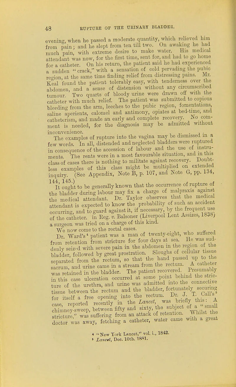 evenin when he passed a moderate quantity, wliich relieved him from pain; and he slept from ten till two. On awaking he hatl much pain, with extreme desire to make water. His medical attendant was now, for the first time, sent for and had to go homo for a catheter. On his return, the patient said he had experienced •I sudden  crack, with a sensation of cold pervading the puhic recrion at the same time finding relief from distressing pains. Mr. Keal found the patient tolerably easy, with tenderness over the abdomen and a sense of distension without any circumscribed tumour ' Two quarts of bloody urine were drawn off with the catheter with much relief. The patient was submitted to copious bleedint' from the arm, leeches to the pubic region, fomentations saline aperients, calomel and antimony, opiates at bed-time, and catheterism, and made an early and complete recovery, /^o com- ment is needed, for the diagnosis may be admitted without inconvenience. . , . The examples of rupture into the vagina may be dismissed in a few words. In all, distended and neglected bladders were ruptured in consequence of the accession of labour and the use of instru- ments Tlie rents were in a most favourable situation, and m this class of cases there is nothing to militate against recovery. Doubt- less examples of this class might be multiplied on extended inquiry. (See Appendix, Note B, p. 107, and Note G, pp. 134, ^^It Ju^ht to be generally known that the occurrence of rupture of the bladder during labour may fix a charge of malpraxis agamst the medical attendant. Dr. Taylor observes that the medica attendant is expected to know the probability of such an accident occurring, and to guard against it, if necessary by the frequent use of the catheter, in Reg. v. Balsoner (Liverpool Lent Assizes, 1838; a surgeon was tried on a charge of this kind. We now come to the rectal cases. . , , , i Dr Ward's* patient was a man of twenty-eight, who suffered from'retention from stricture for four days at sea. He was sud- denly seized with severe pain in the abdomen m the region of the bladder followed by great prostration. Sloughs of ceUular tissue s piated om the^fctum, so that the hand passed up to the acrum and urine came in a stream from the rectum. A catheter wa detained in the bladder. The patient recovered^ ^''ZtS J this case ulceration occurred at some point behind the stric- Inre of the urethra, and urine was admitted into the connective t'ssue between the tectum and the bladder, fo^^una ely securing for itself a free opening into the rectum. Dr. J. -L- .^'^i^s case Sported recently in Lancet, was briefly tin : A chimney sweep, between fifty and sixty, the subject of a smaU Surl '' was suffering from an attack of retention. Whilst the doTtor was away, fetching a catheter, water came with a great * New York Lnncet, vol. i., 1842. » Lanctt, Dec. 10th. 18R1.