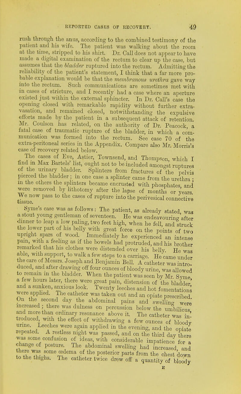 rush through the anus, according to the combined testimony of tlie patient and his wife. The patient was walking about the room at the time, stripped to his shirt. Dr. Call does not appear to have made a digital examination of the rectum to clear up the case, but assumes that the bladder ruptured into the rectum. Admitting the reliability of the patient's statement, I think that a far more pro- bable explanation would be that the membranous urethra gave way into the rectum. Such communications are sometimes met with in cases of stricture, and I recently had a case where an aperture existed just within the external sphincter. In Dr. Call's case the opening closed with remarkable rapidity without further extra- vasation, and remained closed, notwithstanding the expulsive efforts made by the patient in a subsequent attack of retention. Mr. Coulson has related, on the authority of Dr. Peacock a fatal case of traumatic rupture of the bladder, in which a com- munication was formed into the rectum. See case 70 of the extra-peritoneal series in the Appendix. Compare also Mr. Morris's case of recovery related below. The cases of Eve, Astier, Townsend, and Thompson which I find m Max Bartels' list, ought not to be included amoncrg't ruptures of the urinary bladder. Splinters from fractures of the pelvis pierced the bladder; m one case a splinter came from the urethra • in the others the splinters became encrusted with phosphates and were removed by lithotomy after the lapse of months or years We now pass to the cases of rupture into the perivesical connective tissue. Syme's case was as foUows: The patient, as abeady stated, waa a stout young gentleman of seventeen. He was endeavourin- after dinner to leap a low paling, two feet high, when he fell, and struck the lower part of his beUy with great force on the points of two upright spars of wood. Immediately he experienced an intense pain, with a feeling as if the bowels had protruded, and his brother remarked that his clothes were distended over his belly He was able, with support to walk a few steps to a carriage. He came under the care of Messrs Joseph and Benjamin Bell. A catheter was intro- duced, and alter drawing off four ounces of bloody urine, was allowed to remam m the bladder. When the patient was seen by Mr Svme a few hours later, there were great pain, distension of the bladder' and a sunken, anxious look. Twenty leeches and hot fomentations were apphed. The catheter was taken out and an opiate prescribed On the second day the abdominal pains and swelling were increased; there was dulness on percussion below the umbilicus and more than ordmary resonance above it. The catheter was in' troduced with the effect of withdrawing a few ounces of bloodv urme Leeches were again appUed in the evening, and the opiate repeated. A restless night was passed, and on the third day there was some confusion of ideas, with considerable impatience for I t^rUt The abdominal swelling had increased, and S tWV VOBtenov parts from the chest down to the thighs. The catheter twice drew off a quantity of blood^